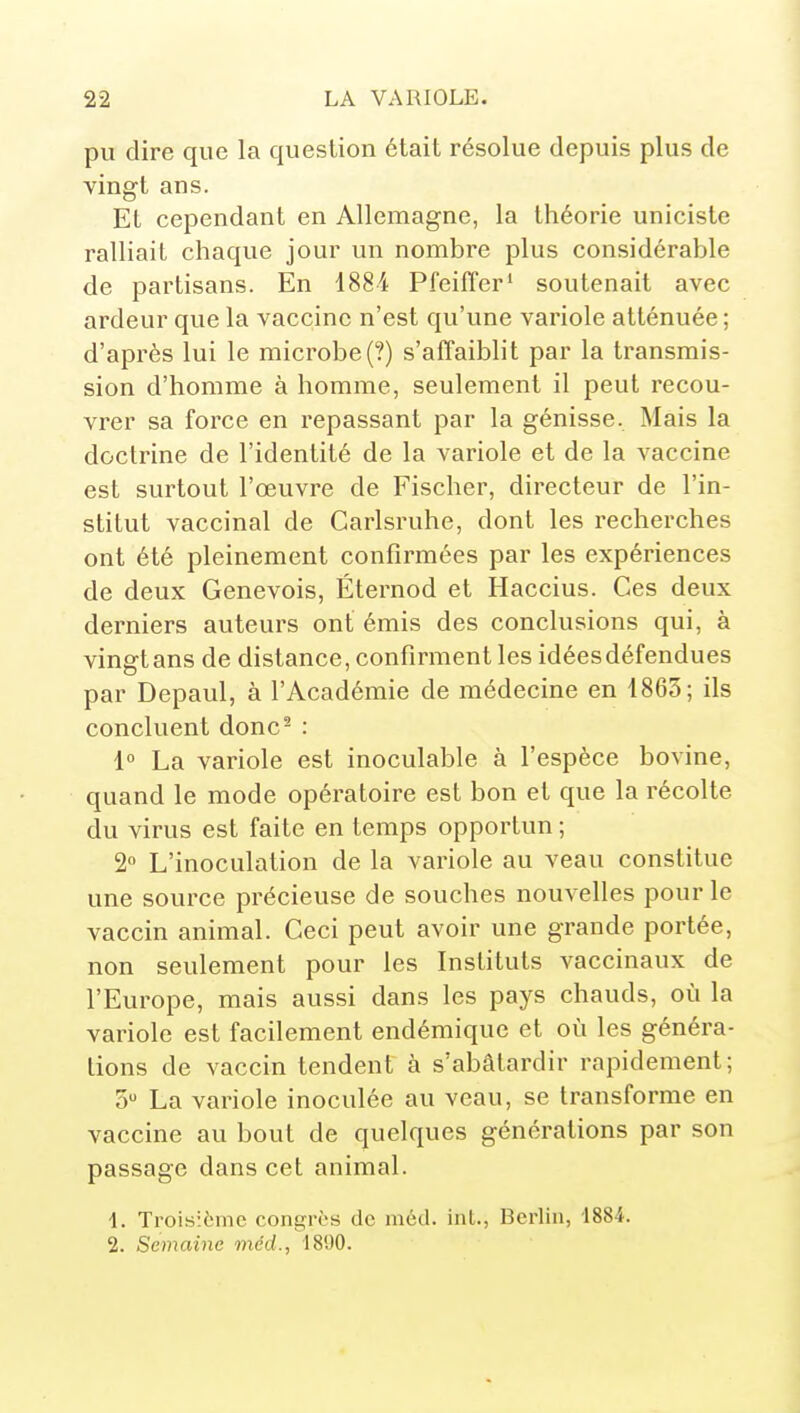 pu dire que la question était résolue depuis plus de vingt ans. Et cependant en Allemagne, la théorie uniciste ralliait chaque jour un nombre plus considérable de partisans. En 1884 Pfeifîer' soutenait avec ardeur que la vaccine n'est qu'une variole atténuée ; d'après lui le microbe (?) s'affaiblit par la transmis- sion d'homme à homme, seulement il peut recou- vrer sa force en repassant par la génisse. Mais la doctrine de l'identité de la variole et de la vaccine est surtout l'œuvre de Fischer, directeur de l'in- stitut vaccinal de Carlsruhe, dont les recherches ont été pleinement confirmées par les expériences de deux Genevois, Éternod et Haccius. Ces deux derniers auteurs ont émis des conclusions qui, à vingt ans de distance, confirment les idées défendues par Depaul, à l'Académie de médecine en 1863; ils concluent donc^ : \° La variole est inoculable à l'espèce bovine, quand le mode opératoire est bon et que la récolte du virus est faite en temps opportun ; 2° L'inoculation de la variole au veau constitue une source précieuse de souches nouvelles pour le vaccin animal. Ceci peut avoir une grande portée, non seulement pour les Instituts vaccinaux de l'Europe, mais aussi dans les pays chauds, où la variole est facilement endémique et où les généra- tions de vaccin tendent à s'abâtardir rapidement; 5 La variole inoculée au veau, se transforme en vaccine au bout de quelques générations par son passage dans cet animal. 1. Tiois:6me congrès de iiiéd. int., Berlin, 1884. 2. Semaine méd., 1890.