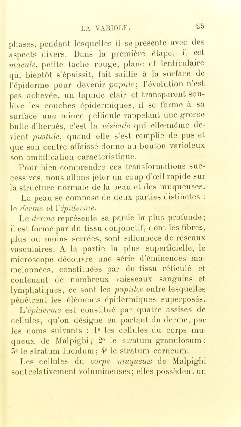 phases, pendant lesquelles il se présente avec des aspects divers. Dans la première étape, il est macule, petite tache rouge, plane et lenticulaire qui bientôt s'épaissit, fait saillie à la surface de l'épiderme pour devenir papule ; l'évolution n'est pas achevée, un liquide clair et transparent sou- lève les couches épidermiques, il se forme à sa surface une mince pellicule rappelant une grosse bulle d'herpès, c'est la vésicule qui elle-même de- vient pustule, quand elle s'est remplie de pus et que son centre affaissé donne au bouton varioleux son ombilicalion caractéristique. Pour bien comprendre ces transformations suc- cessives, nous allons jeter un coup d'œil rapide sur la structure normale de la peau et des muqueuses. — La peau se compose de deux parties distinctes : le derme et Yépiderme. Le derme représente sa partie la plus profonde ; il est formé par du tissu conjonctif, dont les fibres, plus ou moins serrées, sont sillonnées de réseaux vasculaires. A la partie la plus superficielle, le microscope découvre une série d'éminences ma- melonnées, constituées par du tissu réticulé et contenant de nombreux vaisseaux sanguins et lymphatiques, ce sont les papilles entre lesquelles pénètrent les éléments épidermiques superposés. L'épiderme est constitué par quatre assises de cellules, qu'on désigne en partant du derme, par les noms suivants : 1 les cellules du corps mu- queux de Malpighi ; 2 le stratum granulosum ; 3» le stratum lucidum; 4 le stratum corneum. Les cellules du corps muqueux de Malpighi sont relativement volumineuses; elles possèdent un