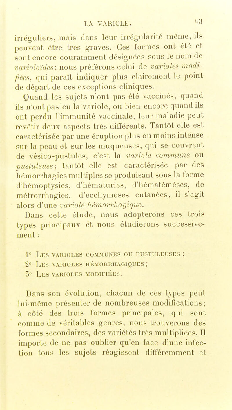 irrég-uliers, mais dans leur iiTégularilé même, ils peuvent être très graves. Ces formes ont été et sont encore couramment désignées sous le nom de varioloïdes; nous préférons celui de varioles modi- fiées, qui paraît indiquer plus clairement le point de départ de ces exceptions cliniques. Quand les sujets n'ont pas été vaccinés, quand ils n'ont pas eu la variole, ou bien encore quand ils ont perdu l'immunité vaccinale, leur maladie peut revêtir deux aspects très différents. Tantôt elle est caractérisée par une éruption plus ou moins intense sur la peau et sur les muqueuses, qui se couvrent de vésico-pustules, c'est la variole commune ou picstuleuse; tantôt elle est caractérisée par des hémorrhagies multiples se produisant sous la forme d'hémoptysies, d'hématuries, d'hématémèses, de métrorrhagies, d'ecchymoses cutanées, il s'agit alors d'une variole hémorriiagique. Dans cette étude, nous adopterons ces trois types principaux et nous étudierons successive- ment : 1 Les varioles communes ou pustuleuses ; 2 Les varioles iiémorrhagiques ; 5° Les varioles modifiées. Dans son évolution, chacun de ces types peut lui-même présenter de nombreuses modifications; à côte des trois formes principales, qui sont comme de véritables genres, nous trouverons des formes secondaires, des variétés très multipliées. Il importe de ne pas oublier qu'en face d'une infec- tion tous les sujets réagissent différemment et