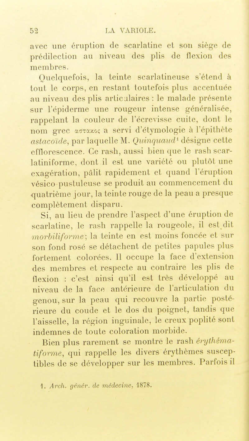 avec une éruplion de scarlatine et sou siège de prédilection au niveau des plis de flexion des membres. Quelquefois, la teinte scarlatineuse s'étend à tout le corps, en restant toutefois plus accentuée au niveau des plis articulaires : le malade présente sur l'épiderme une rougeur intense généralisée, rappelant la couleur de l'écrevisse cuite, dont le nom grec acTTaxo; a servi d'étymologie à l'épithète astacoïde, par laquelle M. Quinquaud^ désigne cette efflorescence. Ce rash, aussi bien que le rashscar- latiniforme, dont il est une variété ou plutôt une exagération, pâlit rapidement et quand l'éruption vésico pustuleuse se produit au commencement du quatrième jour, la teinte rouge de la peau a presque complètement disparu. Si, au lieu de prendre l'aspect d'une éruption de scarlatine, le rash rappelle la rougeole, il est dit morbiliforme; la teinte en est moins foncée et sur son fond rose se détachent de petites papules plus fortement colorées. Il occupe la face d'extension des membres et respecte au contraire les plis de flexion : c'est ainsi qu'il est très développé au niveau de la face antérieure de l'articulation du genou, sur la peau qui recouvre la partie posté- rieure du coude et le dos du poignet, tandis que l'aisselle, la région inguinale, le creux poplité sont indemnes de toute coloration morbide. Bien plus rarement se montre le rash évylhéma- tiforme, qui rappelle les divers érythèmes suscep- tibles de se développer sur les membres. Parfois il 1. Areh. gêner, de médecine. 1878.