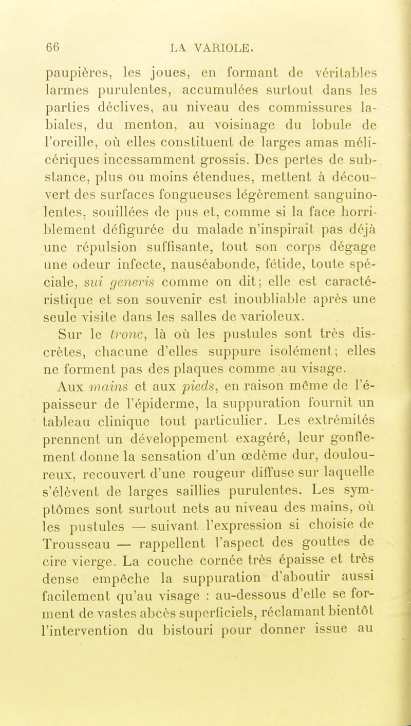 paupières, les joues, en formant de véritables larmes purulentes, accumulées surtout dans les parties déclives, au niveau des commissures la- biales, du menton, au voisinage du lobule de l'oreille, où elles constituent de larges amas méli- cériques incessamment grossis. Des pertes de sub- stance, plus ou moins étendues, mettent à décou- vert des surfaces fongueuses légèrement sanguino- lentes, souillées de pus et, comme si la face horri- blement défigurée du malade n'inspirait pas déjà une répulsion suffisante, tout son corps dégage une odeur infecte, nauséabonde, fétide, toute spé- ciale, sui generis comme on dit; elle est caracté- ristique et son souvenir est inoubliable après une seule visite dans les salles de varioleux. Sur le tronc, là où les pustules sont très dis- crètes, chacune d'elles suppure isolément; elles ne forment pas des plaques comme au visage. Aux mains et aux pieds^ en raison même de l'é- paisseur de l'épiderme, la suppuration fournit un tableau clinique tout particulier. Les extrémités prennent un développement exagéré, leur gonfle- ment donne la sensation d'un œdème dur, doulou- reux, recouvert d'une rougeur diffuse sur laquelle s'élèvent de larges saillies purulentes. Les sym- ptômes sont surtout nets au niveau des mains, où les pustules — suivant l'expression si choisie de Trousseau — rappellent l'aspect des gouttes de cire vierge. La couche cornée très épaisse et très dense empêche la suppuration d'aboutir aussi facilement qu'au visage : au-dessous d'elle se for- ' ment de vastes abcès superficiels, réclamant bientôt ^ l'intervention du bistouri pour donner issue au