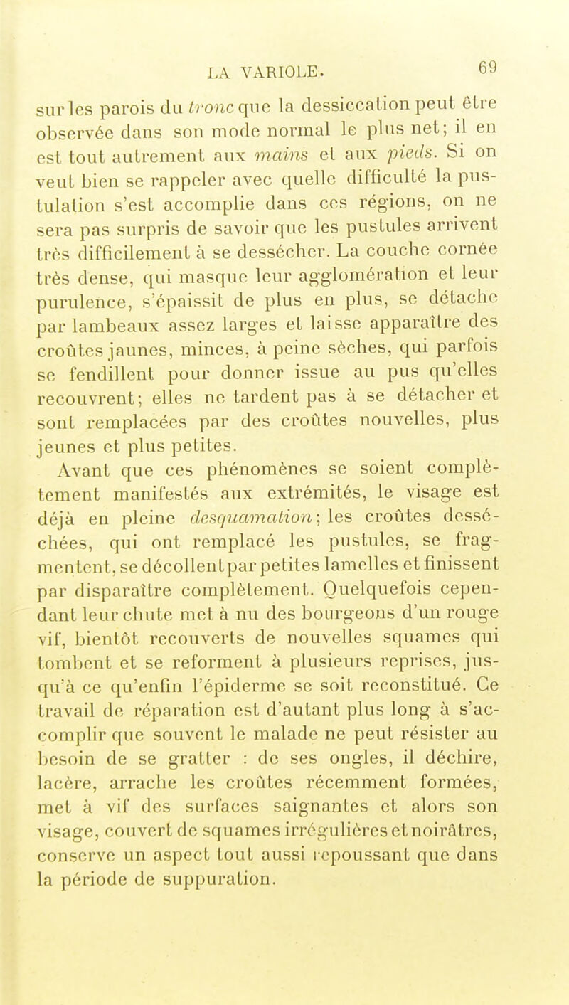 sur les parois du tronc que la dessiccation peut être observée dans son mode normal le plus net; il en est tout autrement aux mains et aux pieds. Si on veut bien se rappeler avec quelle difficulté la pus- tulation s'est accomplie dans ces régions, on ne sera pas surpris de savoir que les pustules arrivent très difficilement à se dessécher. La couche cornée très dense, qui masque leur agglomération et leur purulence, s'épaissit de plus en plus, se détache par lambeaux assez larges et laisse apparaître des croûtes jaunes, minces, à peine sèches, qui parfois se fendillent pour donner issue au pus qu'elles recouvrent; elles ne tardent pas à se détacher et sont remplacées par des croûtes nouvelles, plus jeunes et plus petites. Avant que ces phénomènes se soient complè- tement manifestés aux extrémités, le visage est déjà en pleine desquamation; les croûtes dessé- chées, qui ont remplacé les pustules, se frag- mentent, se décollent par petites lamelles et finissent par disparaître complètement. Quelquefois cepen- dant leur chute met à nu des bourgeons d'un rouge vif, bientôt recouverts de nouvelles squames qui tombent et se reforment à plusieurs reprises, jus- qu'à ce qu'enfin l'épiderme se soit reconstitué. Ce travail de réparation est d'autant plus long à s'ac- complir que souvent le malade ne peut résister au besoin de se gratter : de ses ongles, il déchire, lacère, arrache les croûtes récemment formées, met à vif des surfaces saignantes et alors son visage, couvert de squames irrégulières et noirâtres, conserve un aspect tout aussi repoussant que dans