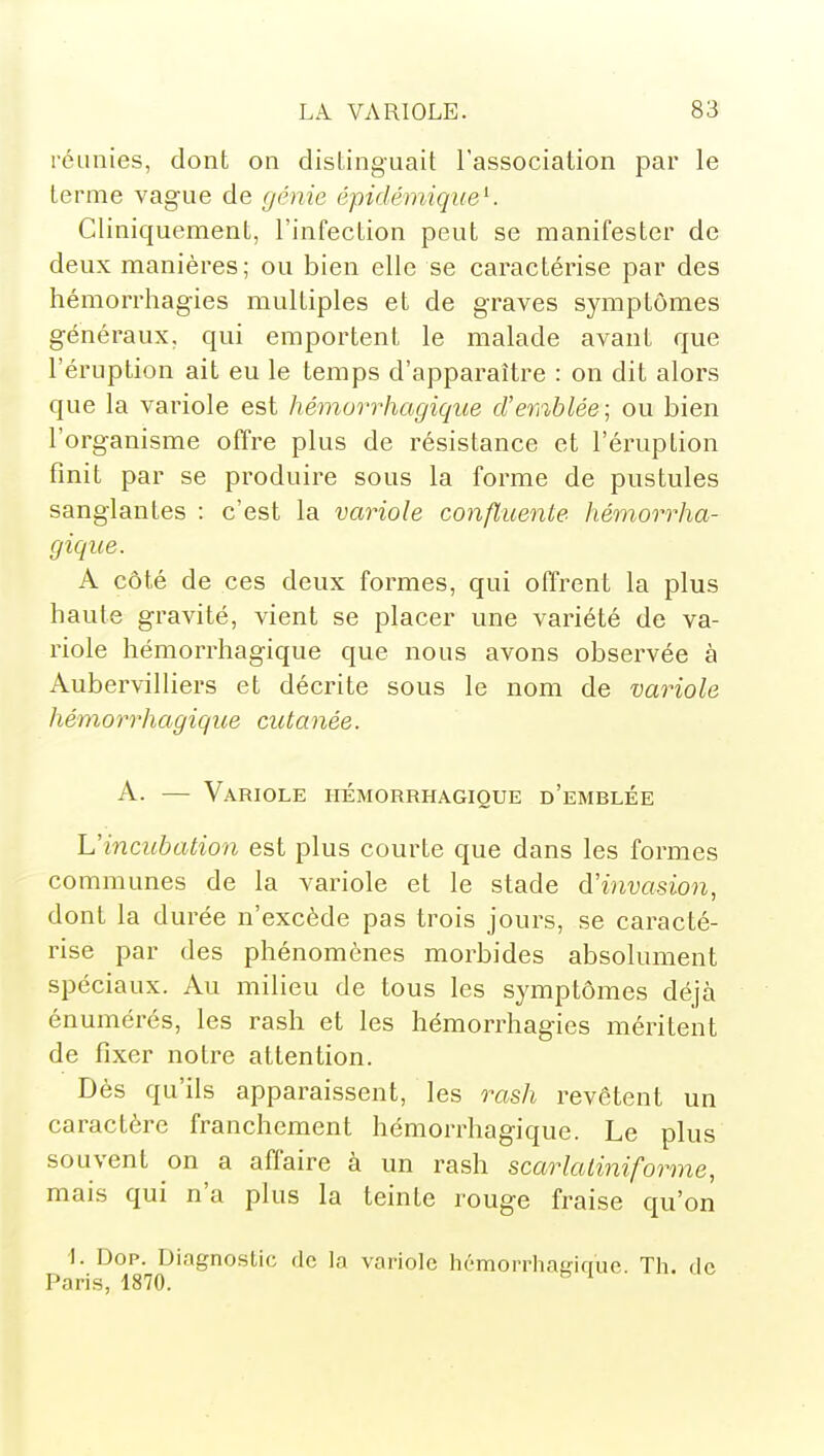 réunies, dont on distinguait l'association par le terme vague de génie épidémiqueK Cliniquement, l'infection peut se manifester de deux manières; ou bien elle se caractérise par des hémorrhagies multiples et de graves symptômes généraux, qui emportent le malade avant que l'éruption ait eu le temps d'apparaître : on dit alors que la variole est hémorrhagique d'emblée] ou bien l'organisme offre plus de résistance et l'éruption finit par se produire sous la forme de pustules sanglantes : c'est la variole confluente hémorrha- gique. A côté de ces deux formes, qui offrent la plus haute gravité, vient se placer une variété de va- riole hémorrhagique que nous avons obsei^vée à Aubervilliers et décrite sous le nom de variole hémorrhagique cittanée. A. — Variole hémorrhagique d'emblée L'incttbation est plus courte que dans les formes communes de la variole et le stade d'invasion, dont la durée n'excède pas trois jours, se caracté- rise par des phénomènes morbides absolument spéciaux. Au milieu de tous les symptômes déjà énumérés, les rash et les hémorrhagies méritent de fixer notre attention. Dès qu'ils apparaissent, les rash revêtent un caractère franchement hémorrhagique. Le plus souvent on a affaire à un rash scarlaliniforme, mais qui n'a plus la teinte rouge fraise qu'on I. Dop. Diagnostic de la variole hémorrhagique. Th. de Paris, 1870.