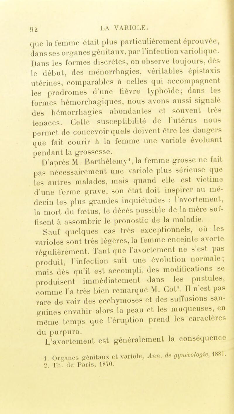 que la femme était plus particulièrement éprouvée, dans ses organes génitaux, par l'infection variolique. Dans les formes discrètes, on observe toujours, dès le début, des ménorrhagies, véritables épistaxis utérines, comparables h celles qui accompagnent les prodromes d'une fièvre typhoïde; dans les formes hémorrhagiques, nous avons aussi signalé des hémorrhagies abondantes et souvent très tenaces. Cette susceptibilité de l'utérus nous permet de concevoir quels doivent être les dangers que fait courir à la femme une variole évoluant pendant la grossesse. D'après M. Barthélémy*, la femme grosse ne fait pas nécessairement une variole plus sérieuse que les autres malades, mais quand elle est victime d'une forme grave, son état doit inspirer au mé- decin les plus grandes inquiétudes : l'avortement, la mort du fœtus, le décès possible de la mère suf- fisent à assombrir le pronostic de la maladie. Sauf quelques cas très exceptionnels, où les varioles sont très légères, la femme enceinte avorte régulièrement. Tant que l'avortement ne s'est pas produit, l'infection suit une évolution normale; mais dès qu'il est accompli, des modifications se produisent immédiatement dans les pustules, comme l'a très bien remarqué M. Cot^ Il n'est pas rare de voir des ecchymoses et des suffusions san- guines envahir alors la peau et les muqueuses, en même temps que l'éruption prend les caractères du purpura. L'avortement est généralement la conséquence L Organes génitaux et variole, Ann. de gynécologie, 188L