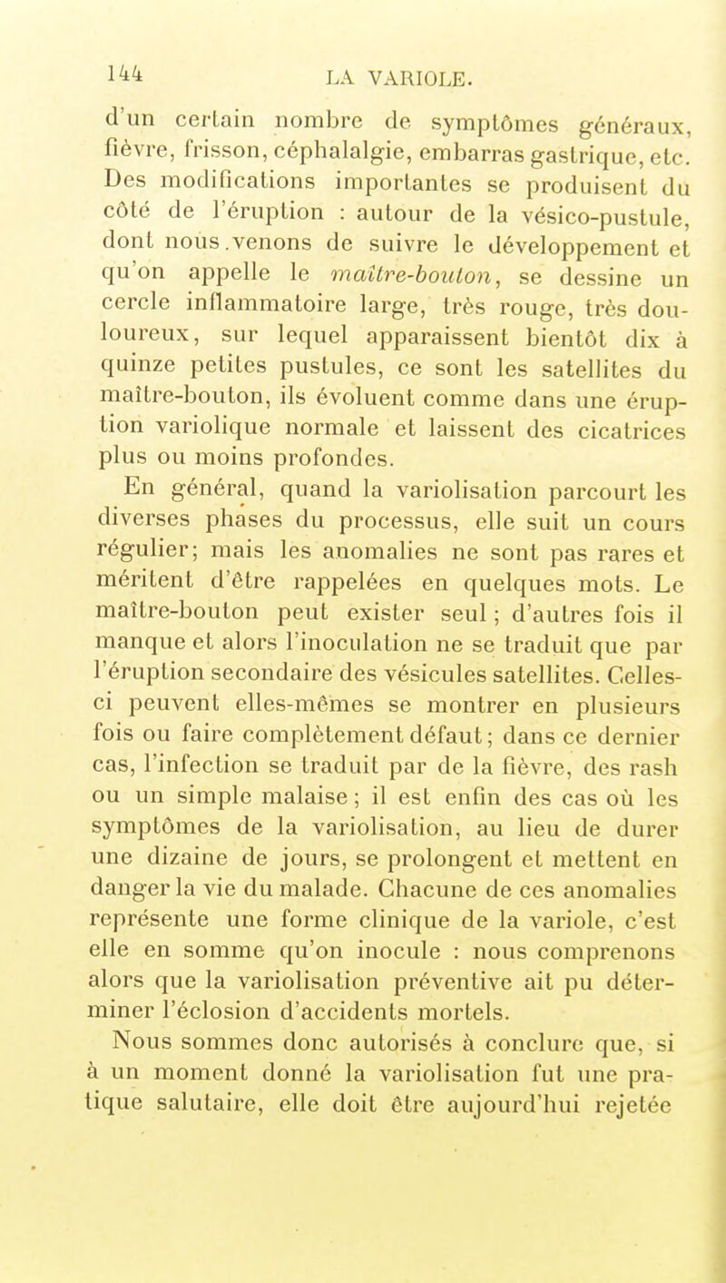 d'un certain nombre de symptômes généraux, fièvre, frisson, céphalalgie, embarras gastrique, etc. Des modifications importantes se produisent du côté de féruption : autour de la vésico-pustule, dont noùs.venons de suivre le développement et qu'on appelle le maître-boulon, se dessine un cercle inflammatoire large, très rouge, très dou- loureux, sur lequel apparaissent bientôt dix à quinze petites pustules, ce sont les satellites du maître-bouton, ils évoluent comme dans une érup- tion variolique normale et laissent des cicatrices plus ou moins profondes. En général, quand la variolisation parcourt les diverses phases du processus, elle suit un cours régulier; mais les anomalies ne sont pas rares et méritent d'être rappelées en quelques mots. Le maître-bouton peut exister seul ; d'autres fois il manque et alors l'inoculation ne se traduit que par l'éruption secondaire des vésicules satellites. Celles- ci peuvent elles-mêmes se montrer en plusieurs fois ou faire complètement défaut ; dans ce dernier cas, l'infection se traduit par de la fièvre, des rash ou un simple malaise ; il est enfin des cas où les symptômes de la variolisation, au lieu de durer une dizaine de jours, se prolongent et mettent en danger la vie du malade. Chacune de ces anomalies représente une forme clinique de la variole, c'est elle en somme qu'on inocule : nous comprenons alors que la variolisation préventive ait pu déter- miner l'éclosion d'accidents mortels. Nous sommes donc autorisés à conclure que, si à un moment donné la variolisation fut une pra- tique salutaire, elle doit être aujourd'hui rejetée