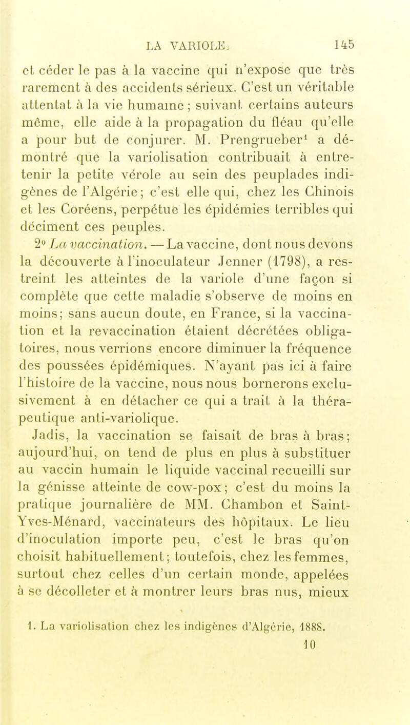 et céder le pas à la vaccine qui n'expose que très rarement à des accidents sérieux. C'est un véritable attentat à la vie humaine ; suivant certains auteurs même, elle aide à la propagation du fléau qu'elle a pour but de conjurer. M. Prengrueber* a dé- montré que la variolisation contribuait à entre- tenir la petite vérole au sein des peuplades indi- gènes de l'Algérie ; c'est elle qui, chez les Chinois et les Coréens, perpétue les épidémies terribles qui déciment ces peuples. 2 La vaccination. — La vaccine, dont nous devons la découverte à l'inoculateur Jenner (1798), a res- treint les atteintes de la variole d'une façon si complète que cette maladie s'observe de moins en moins; sans aucun doute, en France, si la vaccina- tion et la revaccination étaient décrétées obliga- toires, nous verrions encore diminuer la fréquence des poussées épidémiques. N'ayant pas ici à faire l'histoire de la vaccine, nous nous bornerons exclu- sivement à en détacher ce qui a trait à la théra- peutique anti-variolique. Jadis, la vaccination se faisait de bras à bras; aujourd'hui, on tend de plus en plus à substituer au vaccin humain le liquide vaccinal recueilli sur la génisse atteinte de cow-pox ; c'est du moins la pratique journalière de MM. Chambon et Saint- Yves-Ménard, vaccinateurs des hôpitaux. Le lieu d'inoculation importe peu, c'est le bras qu'on choisit habituellement; toutefois, chez les femmes, surtout chez celles d'un certain monde, appelées à se décolleter et à montrer leurs bras nus, mieux 1. La variolisation chez les indigènes d'Algérie, 1888. 10