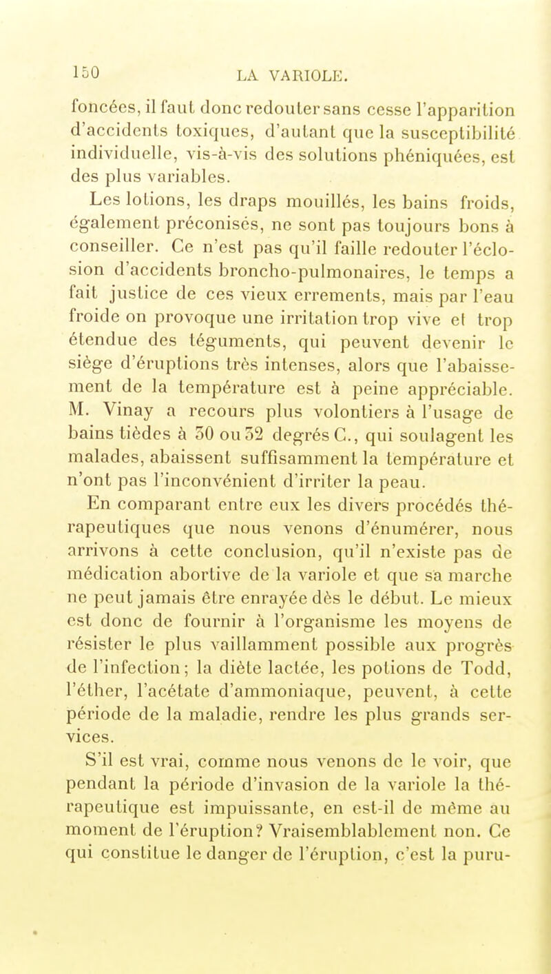 foncées, il faut donc redouter sans cesse l'apparition d'accidents toxiques, d'autant que la susceptibilité individuelle, vis-à-vis des solutions phéniquées, est des plus variables. Les lotions, les draps mouillés, les bains froids, également préconisés, ne sont pas toujours bons à conseiller. Ce n'est pas qu'il faille redouter l'éclo- sion d'accidents broncho-pulmonaires, le temps a fait justice de ces vieux errements, mais par l'eau froide on provoque une irritation trop vive ef trop étendue des téguments, qui peuvent devenir le siège d'éruptions très intenses, alors que l'abaisse- ment de la température est à peine appréciable. M. Vinay a recours plus volontiers à l'usage de bains tièdes à 30 ou 52 degrés C, qui soulagent les malades, abaissent suffisamment la température et n'ont pas l'inconvénient d'irriter la peau. En comparant entre eux les divers procédés thé- rapeutiques que nous venons d'énumérer, nous arrivons à cette conclusion, qu'il n'existe pas de médication abortive de la variole et que sa marche ne peut jamais être enrayée dès le début. Le mieux est donc de fournir à l'organisme les moyens de résister le plus vaillamment possible aux progrès de l'infection; la diète lactée, les potions de Todd, l'éther, l'acétate d'ammoniaque, peuvent, à cette période de la maladie, rendre les plus grands ser- vices. S'il est vrai, comme nous venons de le voir, que pendant la période d'invasion de la variole la thé- l'apeutique est impuissante, en est-il de même au moment de l'éruption? Vraisemblablement non. Ce qui constitue le danger de l'éruption, c'est la puru-