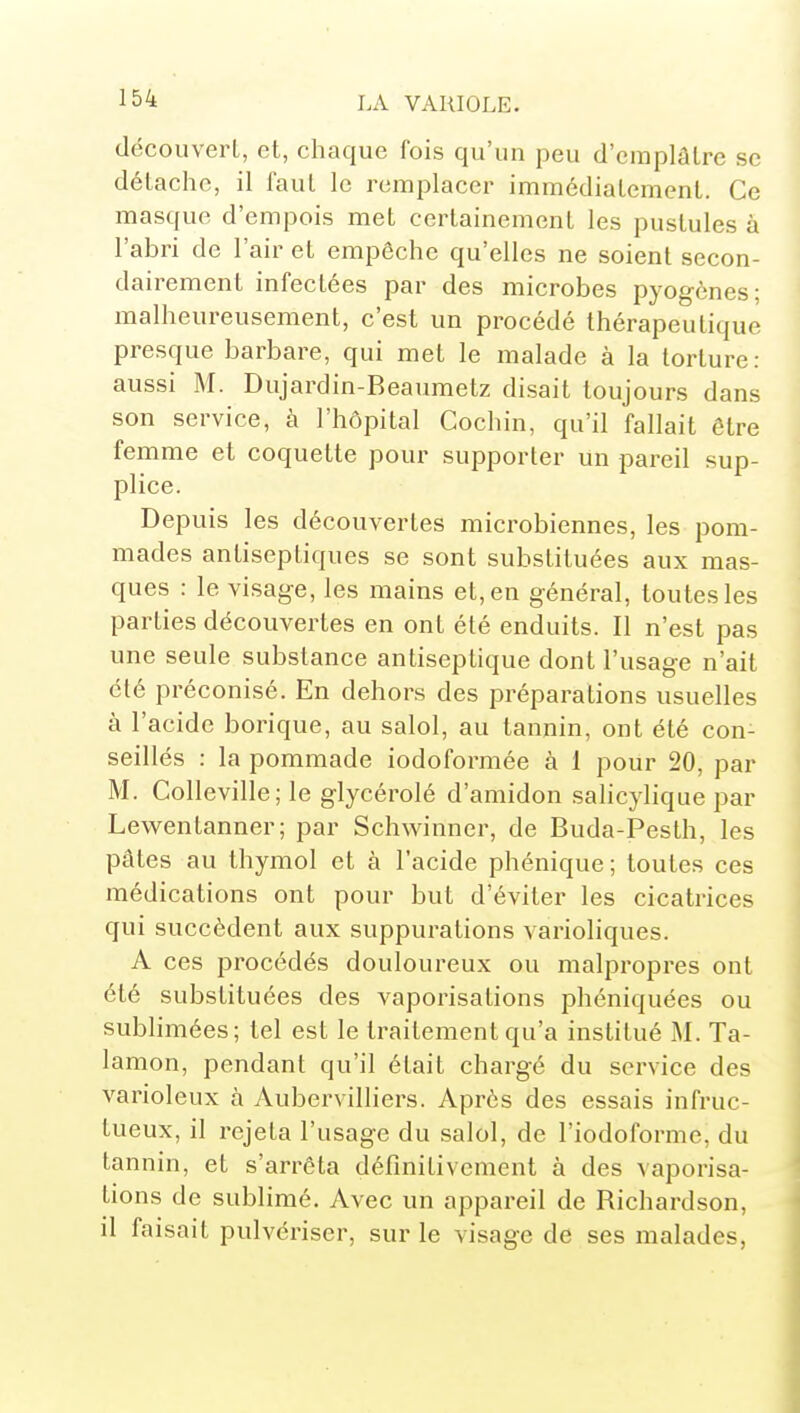 découvert, et, chaque fois qu'un peu d'emplâtre se détache, il faut le remplacer immédiatement. Ce masque d'empois met certainement les pustules à l'abri de l'air et empêche qu'elles ne soient secon- dairement infectées par des microbes pyogènes; malheureusement, c'est un procédé thérapeutique presque barbare, qui met le malade à la torture: aussi M. Dujardin-Beaumetz disait toujours dans son service, à l'hôpital Cochin, qu'il fallait être femme et coquette pour supporter un pareil sup- plice. Depuis les découvertes microbiennes, les pom- mades antiseptiques se sont substituées aux mas- ques : le visag-e, les mains et, en général, toutes les parties découvertes en ont été enduits. Il n'est pas une seule substance antiseptique dont l'usage n'ait été préconisé. En dehors des préparations usuelles à l'acide borique, au salol, au tannin, ont été con- seillés : la pommade iodoformée à 1 pour 20, par M. Colleville; le glycérolé d'amidon salicylique par Lewentanner; par Schwinner, de Buda-Pesth, les pâtes au thymol et à l'acide phénique; toutes ces médications ont pour but d'éviter les cicatrices qui succèdent aux suppurations varioliques. A ces procédés douloureux ou malpropres ont été substituées des vaporisations phéniquées ou sublimées; tel est le traitement qu'a institué M. Ta- lamon, pendant qu'il était chargé du service des varioleux à Aubervilliers. Après des essais infruc- tueux, il rejeta l'usage du salol, de l'iodoforme, du tannin, et s'arrêta définitivement à des vaporisa- tions de sublimé. Avec un appareil de Richardson, il faisait pulvériser, sur le visage de ses malades,