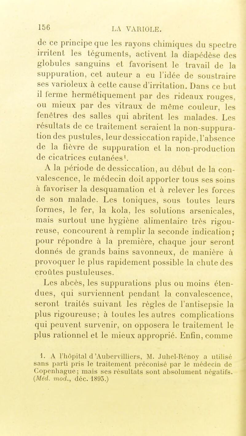 de ce principe que les rayons chimiques du speclre irritent les téguments, activent la diapédèse des globules sanguins et favorisent le travail de la suppuration, cet auteur a eu l'idée de soustraire ses varioleux à cette cause d'irritation. Dans ce but il ferme hermétiquement par des rideaux rouges, ou mieux par des vitraux de môme couleur, les fenêtres des salles qui abritent les malades. Les résultats de ce traitement seraient la non-suppura- tion des pustules, leur dessiccation rapide, l'absence de la fièvre de suppuration et la non-production de cicatrices cutanées'. A la période de dessiccation, au début de la con- valescence, le médecin doit apporter tous ses soins à favoriser la desquamation et à relever les forces de son malade. Les toniques, sous toutes leurs formes, le fer, la kola, les solutions arsenicales, mais surtout une hygiène alimentaire très rigou- reuse, concourent à remplir la seconde indicalion; pour répondre à la première, chaque jour seront donnés de grands bains savonneux, de manière à provoquer le plus rapidement possible la chute des croûtes pustuleuses. Les abcès, les suppurations plus ou moins éten- dues, qui surviennent pendant la convalescence, seront traités suivant les règles de l'antisepsie la plus rigoureuse; à toutes les autres complications qui peuvent survenir, on opposera le traitement le plus rationnel et le mieux approprié. Enfin, comme L A l'hôpital d'Aubcrvillicrs, M. Juhcl-Rcnoy a utilisé sans parti pris le traitement préconisé par le médecin de Copenhague; mais ses résultats sont absolument négatifs. {Méd. mod., déc. 1895.)