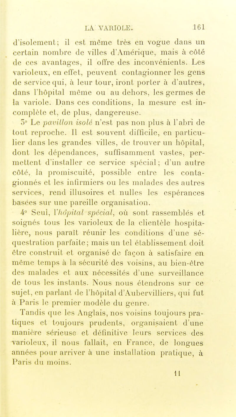 d'isolement; il est môme très en vogaie dans un certain nombre de villes d'Amérique, mais à côté de ces avantages, il offre des inconvénients. Les varioleux, en effet, peuvent contagionner les gens de service qui, à leur tour, iront porter à d'autres, dans l'hôpital même ou au dehors, les germes de la variole. Dans ces conditions, la mesure est in- complète et, de plus, dangereuse. 5° Le pavillon isolé n'est pas non plus à l'abri de tout reproche. Il est souvent difficile, en particu- lier dans les grandes villes, de trouver un hôpital, dont les dépendances, suffisamment vastes, per- mettent d'installer ce service spécial ; d'un autre côté, la promiscuité, possible entre les conta- gionnés et les infirmiers ou les malades des autres services, rend illusoires et nulles les espérances basées sur une pareille organisation. A° Seul, Vhopital spécial, où sont rassemblés et soignés tous les varioleux de la clientèle hospita- lière, nous paraît réunir les conditions d'une sé- questration parfaite; mais un tel établissement doit être construit et organisé de façon à satisfaire en même temps à la sécurité des voisins, au bien-être des malades et aux nécessités d'une surveillance de tous les instants. Nous nous étendrons sur ce sujet, en parlant de l'hôpital d'Aubervilliers, qui fut à.Paris le premier modèle du genre. Tandis que les Anglais, nos voisins toujours pra- tiques et toujours prudents, organisaient d'une manière sérieuse et définitive leurs services des varioleux, il nous fallait, en France, de longues années pour arriver à une installation pratique, à Paris du moins. 11