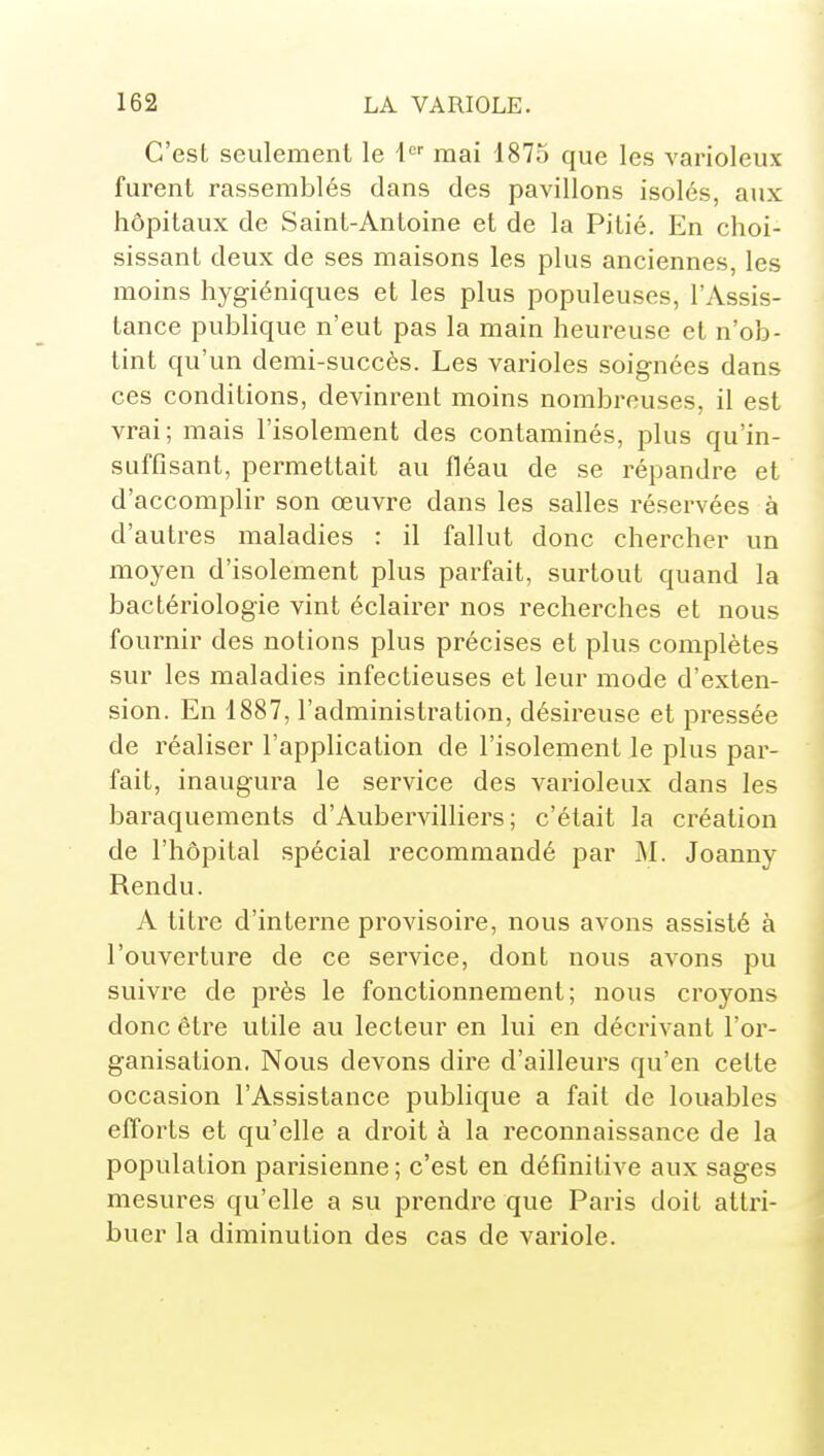 C'est seulement le i'^'' mai 1875 que les varioleux furent rassemblés dans des pavillons isolés, aux hôpitaux de Saint-Antoine et de la Pitié. En choi- sissant deux de ses maisons les plus anciennes, les moins hygiéniques et les plus populeuses, l'Assis- tance publique n'eut pas la main heureuse et n'ob- tint qu'un demi-succès. Les varioles soignées dans ces conditions, devinrent moins nombreuses, il est vrai; mais l'isolement des contaminés, plus qu'in- suffisant, permettait au fléau de se répandre et d'accomplir son œuvre dans les salles réservées à d'autres maladies : il fallut donc chercher un moyen d'isolement plus parfait, surtout quand la bactériologie vint éclairer nos recherches et nous fournir des notions plus précises et plus complètes sur les maladies infectieuses et leur mode d'exten- sion. En 1887, l'administration, désireuse et pressée de réaliser l'application de l'isolement le plus par- fait, inaugura le service des varioleux dans les baraquements d'Aubervilliers ; c'était la création de l'hôpital spécial recommandé par M. Joanny Rendu. A titre d'interne provisoire, nous avons assisté à l'ouverture de ce service, dont nous avons pu suivre de près le fonctionnement; nous croyons donc être utile au lecteur en lui en décrivant l'or- ganisation. Nous devons dire d'ailleurs qu'en cette occasion l'Assistance publique a fait de louables efforts et qu'elle a droit à la reconnaissance de la population parisienne ; c'est en définitive aux sages mesures qu'elle a su prendi-e que Paris doit atti'i- buer la diminution des cas de variole.