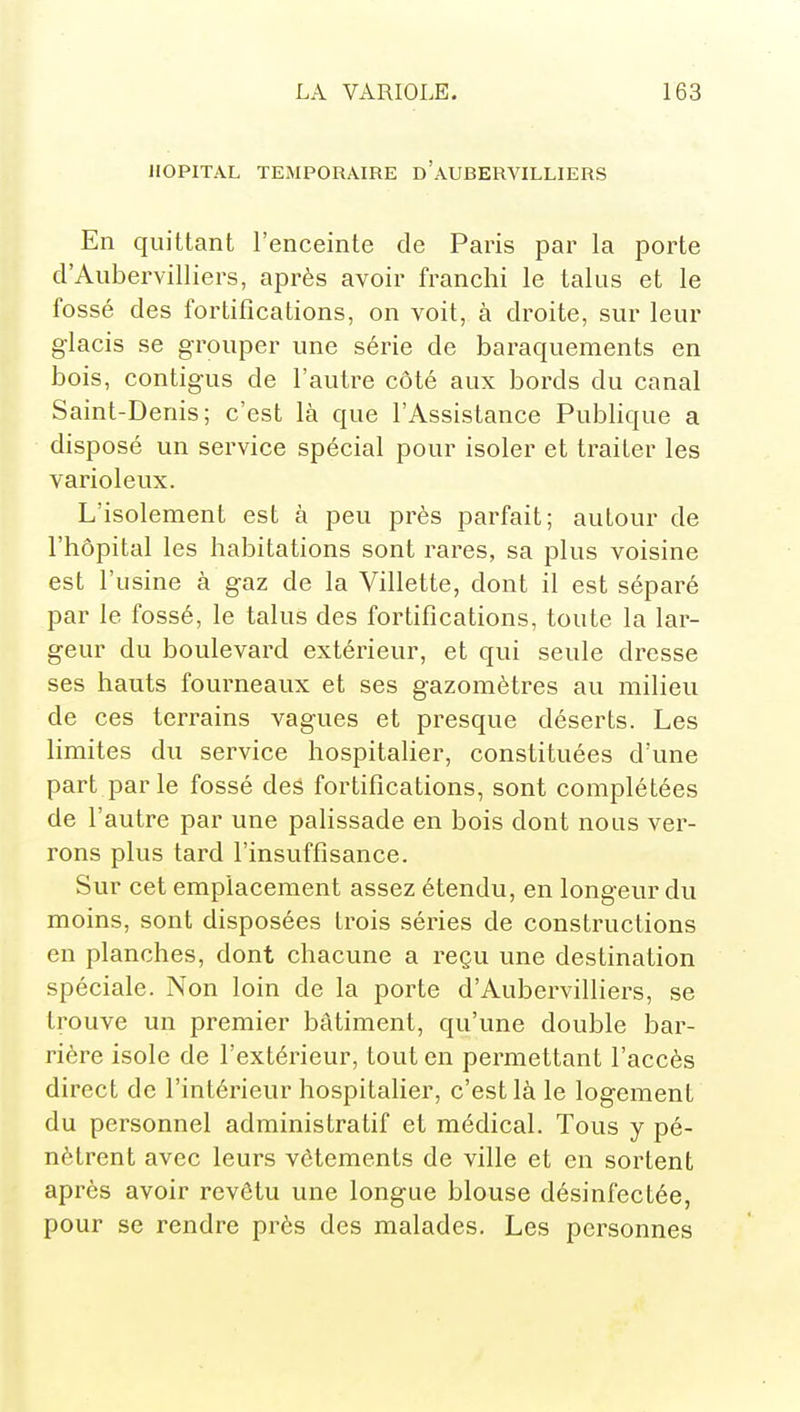 HOPITAL TEMPORAIRE d'aUBERVILLIERS En quittant l'enceinte de Paris par la porte d'Aubervilliers, après avoir franchi le talus et le fossé des fortifications, on voit, à droite, sur leur glacis se grouper une série de baraquements en bois, contigus de l'autre côté aux bords du canal Saint-Denis; c'est là que l'Assistance Publique a disposé un service spécial pour isoler et traiter les varioleux. L'isolement est à peu près parfait; autour de l'hôpital les habitations sont rares, sa plus voisine est l'usine à gaz de la Villette, dont il est séparé par le fossé, le talus des fortifications, toute la lar- geur du boulevard extérieur, et qui seule dresse ses hauts fourneaux et ses gazomètres au milieu de ces terrains vagues et presque déserts. Les limites du service hospitalier, constituées d'une part parle fossé des fortifications, sont complétées de l'autre par une palissade en bois dont nous ver- rons plus tard l'insuffisance. Sur cet emplacement assez étendu, en longeur du moins, sont disposées trois séries de constructions en planches, dont chacune a reçu une destination spéciale. Non loin de la porte d'Aubervilliers, se trouve un premier bâtiment, qu'une double bar- rière isole de l'extérieur, tout en permettant l'accès direct de l'intérieur hospitaher, c'est là le logement du personnel administratif et médical. Tous y pé- nètrent avec leurs vêtements de ville et en sortent après avoir revêtu une longue blouse désinfectée, pour se rendre près des malades. Les personnes