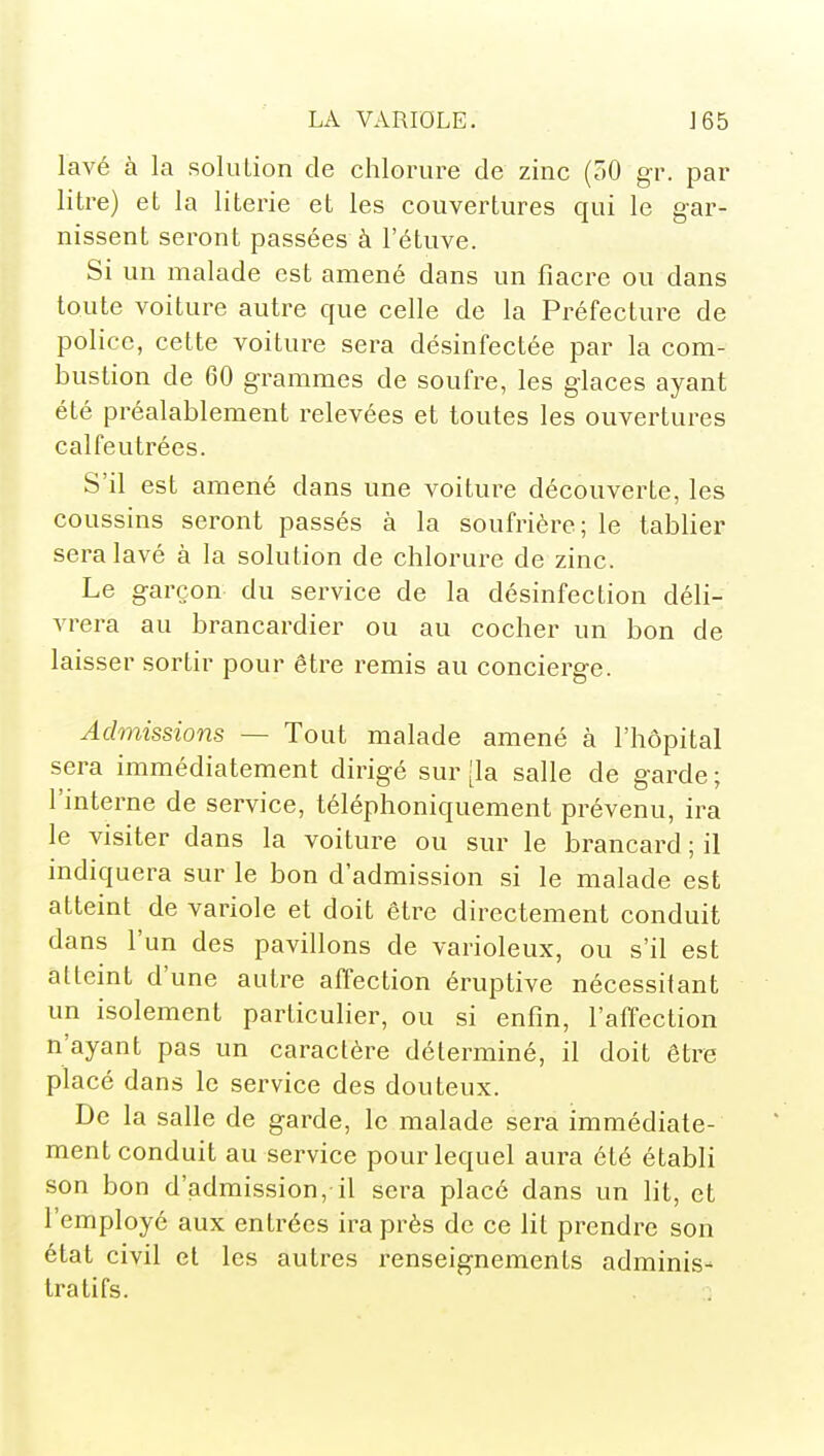 lavé à la solution de chlorure de zinc (50 gr. par litre) et la literie et les couvertures qui le gar- nissent seront passées à l'étuve. Si un malade est amené dans un fiacre ou dans toute voiture autre que celle de la Préfecture de police, cette voiture sera désinfectée par la com- bustion de 60 grammes de soufre, les glaces ayant été préalablement relevées et toutes les ouvertures calfeutrées. S'il est amené dans une voiture découverte, les coussins seront passés à la soufrière; le tablier sera lavé à la solution de chlorure de zinc. Le garçon du service de la désinfection déli- vrera au brancardier ou au cocher un bon de laisser sortir pour être remis au concierge. Admissions — Tout malade amené à l'hôpital sera immédiatement dirigé sur [la salle de garde ; l'interne de service, téléphoniquement prévenu, ira le visiter dans la voiture ou sur le brancard ; il indiquera sur le bon d'admission si le malade est atteint de variole et doit être directement conduit dans l'un des pavillons de varioleux, ou s'il est atteint d'une autre affection éruptive nécessitant un isolement particulier, ou si enfin, l'affection n'ayant pas un caractère déterminé, il doit être placé dans le service des douteux. De la salle de garde, le malade sera immédiate- ment conduit au service pour lequel aura été établi son bon d'admission, il sera placé dans un lit, et l'employé aux entrées ira près de ce lit prendre son état civil et les autres renseignements adminis- tratifs.