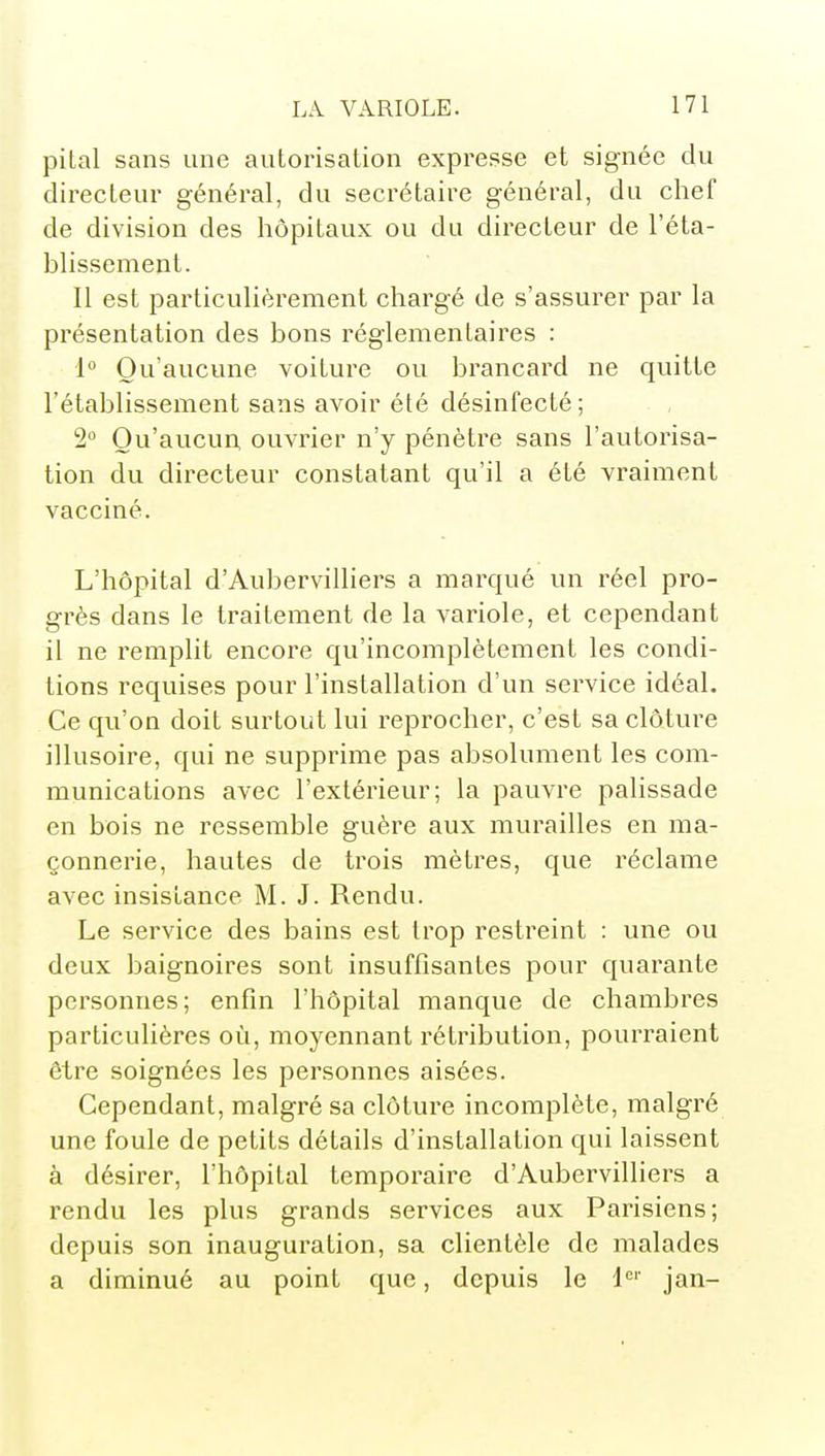 pital sans une autorisation expresse et signée du directeur général, du secrétaire général, du chef de division des hôpitaux ou du directeur de l'éta- blissement. Il est particulièrement chargé de s'assurer par la présentation des bons réglementaires : i° Qu'aucune voiture ou brancard ne quitte l'établissement sans avoir été désinfecté; 2° Qu'aucun, ouvrier n'y pénètre sans l'autorisa- tion du directeur constatant qu'il a été vraiment vacciné. L'hôpital d'Aubervilliers a marqué un réel pro- grès dans le traitement de la variole, et cependant il ne remplit encore qu'incomplètement les condi- tions requises pour l'installation d'un service idéal. Ce qu'on doit surtout lui reprocher, c'est sa clôture illusoire, qui ne supprime pas absolument les com- munications avec l'extérieur; la pauvre palissade en bois ne ressemble guère aux murailles en ma- çonnerie, hautes de trois mètres, que réclame avec insistance M. J. Rendu. Le service des bains est trop restreint : une ou deux baignoires sont insuffisantes pour quarante personnes; enfin l'hôpital manque de chambres particulières où, moyennant rétribution, pourraient être soignées les personnes aisées. Cependant, malgré sa clôture incomplète, malgré une foule de petits détails d'installation qui laissent à désirer, l'hôpital temporaire d'Aubervilliers a rendu les plus grands services aux Parisiens; depuis son inauguration, sa clientèle de malades a diminué au point que, depuis le jan-