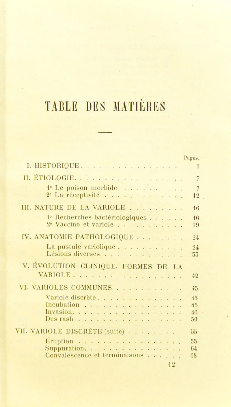 TABLE DES MATIÈRES Pages. I. HISTORIQUE 1 II. ÉTIOLOGIE. . 7 1 Le poison morbide 7 1 La réceptivité 12 III. NATURE DE LA VARIOLE 16 1° Recherches bactériologiques 16 2° Vaccine et variole 19 IV. ANATOMIE PATHOLOGIQUE 24 La pustule variolique 24 Lésions diverses 53 V. ÉVOLUTION CLINIQUE. FORMES DE LA VARIOLE 42 VI. VARIOLES COMMUNES 45 Variole discrète 45 Incubation 45 Invasion 46 Des rash 50 VII. VARIOLE DISCRÈTE (suite) 55 Éruption 55 Suppuration 64 Convalescence et terminaisons 08 12