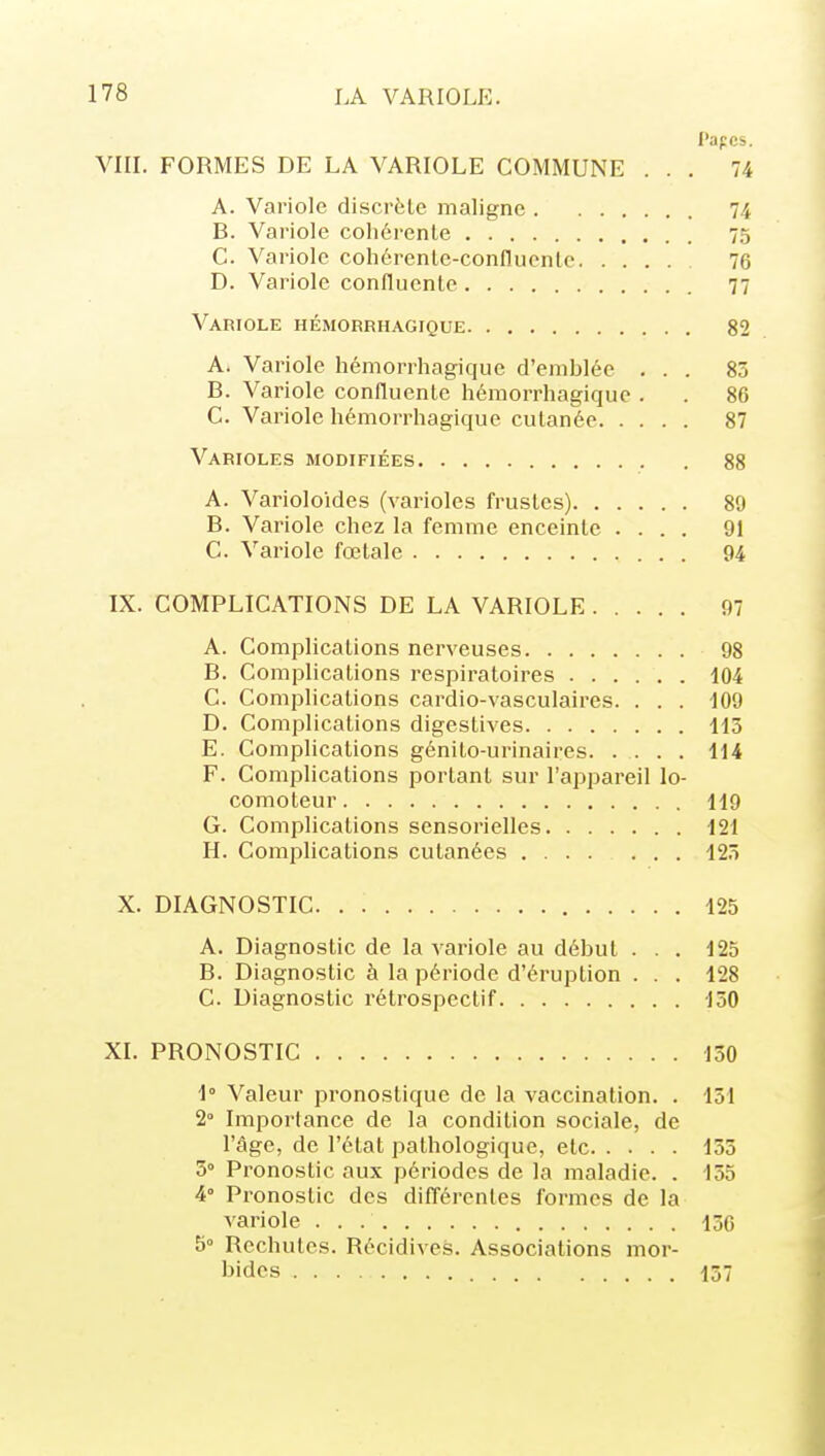 l'apcs. VIII. FORMES DE LA VARIOLE COMMUNE ... 74 A. Variole discrète maligne 74 B. Variole cohérente 75 C. Variole cohérenle-conflucnto 76 D. Variole confluente 77 Variole hémgrrhagique 82 A. Variole hémorrhagique d'emblée ... 85 B. Variole confluente hémorrhagique . . 86 C. Variole hémorrhagique cutanée 87 Varioles modifiées 88 A. Varioloides (varioles frustes) 89 B. Variole chez la femme enceinte .... 91 C. Variole fœtale 94 IX. COMPLICATIONS DE LA VARIOLE 97 A. Complications nerveuses 98 B. Complications respiratoires 104 C. Complications cardio-vasculaires. . . . -109 D. Complications digestives 115 E. Complications génito-urinaires. .... 114 F. Complications portant sur l'appareil lo- comoteur 119 G. Complications sensorielles 121 H. Complications cutanées 125 X. DIAGNOSTIC 125 A. Diagnostic de la variole au début ... 125 B. Diagnostic à la période d'éruption . . . 128 C. Diagnostic rétrospectif 150 XL PRONOSTIC 150 1° Valeur pronostique de la vaccination. . 151 2° Importance de la condition sociale, de l'âge, de l'état pathologique, elc 155 3° Pronostic aux périodes de la maladie. . 155 4° Pronostic des différentes formes de la variole 150 5° Rechutes. Récidives. Associations mor- bides 157