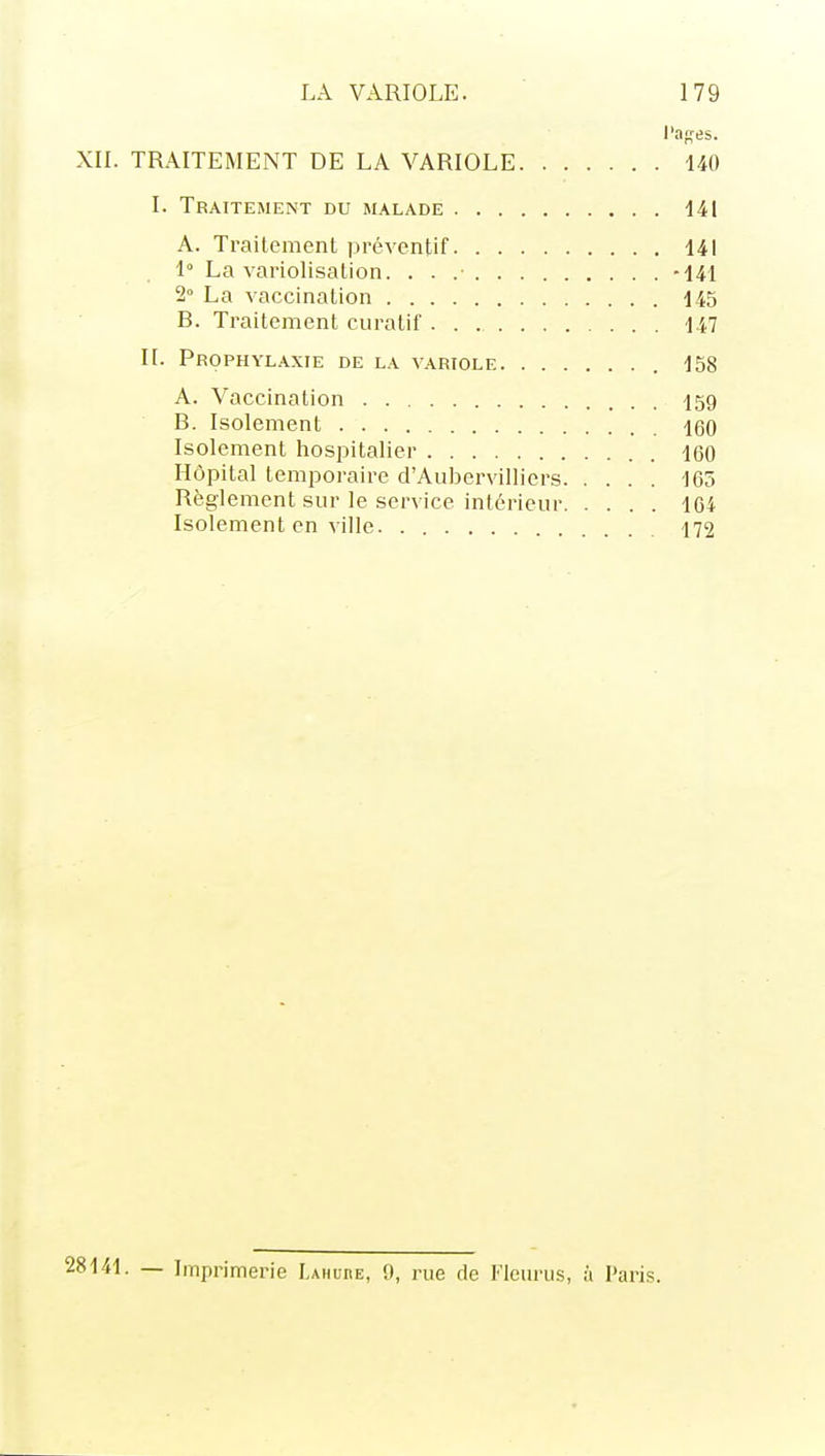 l'ases. XIL TRAITEMENT DE LA VARIOLE 140 I. Traitement du malade 141 A. Traitement préventif 141 1° La variolisation. . . .• -141 2° La vaccination 145 B. Traitement curatif 147 IL Prophylaxie de la variole 158 A. Vaccination ■jsg B. Isolement 160 Isolement hospitalier 160 Hôpital temporaire d'Aubervilliers 165 Règlement sur le service intérieur 164 Isolement en ville 172 • — Iinprimerie LAHunE, 9, rue de Fleurus, à Paris.