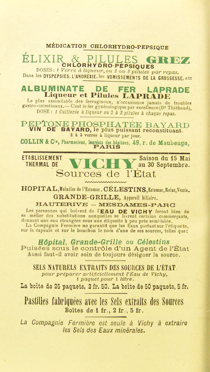 MEDICATION CHLORHYDRO-PEPSIQUE ÉLIXIR & PILULES OirE]Z CHLORHYDRO PEPSÏQU^ DOSES: / Verre a liqueur,ou S ou 3 pilules par repas. Dans les DYSPEPSIES, L'ANOREXIE,les VOIVUSSEMENTS DE U GROSSESSE, etc ALBUiyiINATE DE FER LAPRADE Liqueur et Pilules LAPRADJE Le plus assimilable des ferrugineux, n'occasionne jamais de troubles gaslro-inlestinauir.— C.est le 1er gynécologique par exceIlence(D' Thiébaud). DOSE : 1 Cuillerée à liqueur ou Z à 3 pilules à chaque repas. ^^S'^S^êiFMS^^^.^^^^^ B A YARD VIN DE BAVARD, le plus puissant reconstituant. 2 à 3 verres à liqueur par jour. COLLIN & C'», Pharmacieni, laare'ati dei Lonilaui, 49, r. de Maubeuge, ETABLISSEMENT ^ r m-^ ^ m m ^ r Saison du 15 Mai THERMAL DE \ J.f^JLI. M. au 30 Septembre. Sources de l'État IIOPITAL,Malailies de l'Eslomac, CÉLESTINS,Esloraac,Rein8,Vessie. GRANDE-GRILLE, Appareil biliaire. Les personnes qui boivent de l'EAU DE VICHY feront bien de se méfier des substitutions auxquelles se livrent certains commerçants, donnant une eau étrangère sous une étiquette à peu près semMable. La Compagnie Fermière ne garantit que les Eaux portant sur l'étiquelte, sur la capsule et sur le bouchon le nom d'une de ses sources, telles que: Hôpital, Grande-'Grille ou Célestins Puisées sous le contrôle d'un Agent de l'État Aussi faut-il avoir soin de toujours désigner la source. SELS NATURELS EXTRAITS DES SOURCES DE L'ÉTAT pour préparer artiflciellement l'Eau de Vichy, l paquet pour 1 lit)~e. La boîte de 25 paquets, 2 fr. 50. La boîte de 50 paquets, 5 fr. Pastilles fal)ri(iiiêes avec les Sels ex(raits des Sources Boites de 1 fr., 2 fr., 5 fr. La Compagnie Fermière est seule à Vicfiy à extraire les Sels des Eaux minérales.