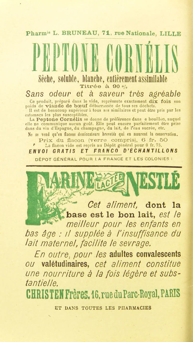 Pharm L. BRUNEAU, 71, rue Nationale, LILLE Sèche, soluMe, lilauclic, entièrementasslmilalilc Titrée à 90 o/„ Sans odeur et à saveur très agréable Ce produit, préparé dans le vide, représente exactement dix fois son poids de viande de bœuf débarrassée de fous ses déchets. Il est de beaucoup supérieur à tous ses similaires et peut ôtre pris par les estomacs les plus susceptibles. La Peptone Cornélis se donne de préférence dans e bouillon, auquel elle ne communique aucun goût. Elle peut encore parfaitement être prise dans du vin d'Espagne, du Champagne, du lait, de l'eau sucrée, etc. Ne se vend qu'en flacons dessiccaleiirs brevelés qui en assurent la conservation. Prix du flacon (verre compris), 6 fr. 50 ^ Lô flacon vide est repris au Dépôt général pour 0 fr. 75. ENVOI GRATIS ET FRANCO D'ÉCHANTILLONS DÉPÔT GÉNÉRAL POUR I A FBAMCE ET LES COLONIES : Cet aliment, dont la base est le bon lait, est le meilleur pour les enfants en bas âge : il supplée à l'insuffisance du lait maternel, facilite le sevrage. En outre, pour les adultes convalescents ou valétudinaires, cet aliment constitue une nourriture à la fols légère et subs- tantielle. CHRISTEH Frères. 16.rue duParc-Royal. PARIS ET DANS TOUTES LES PHARMACIES