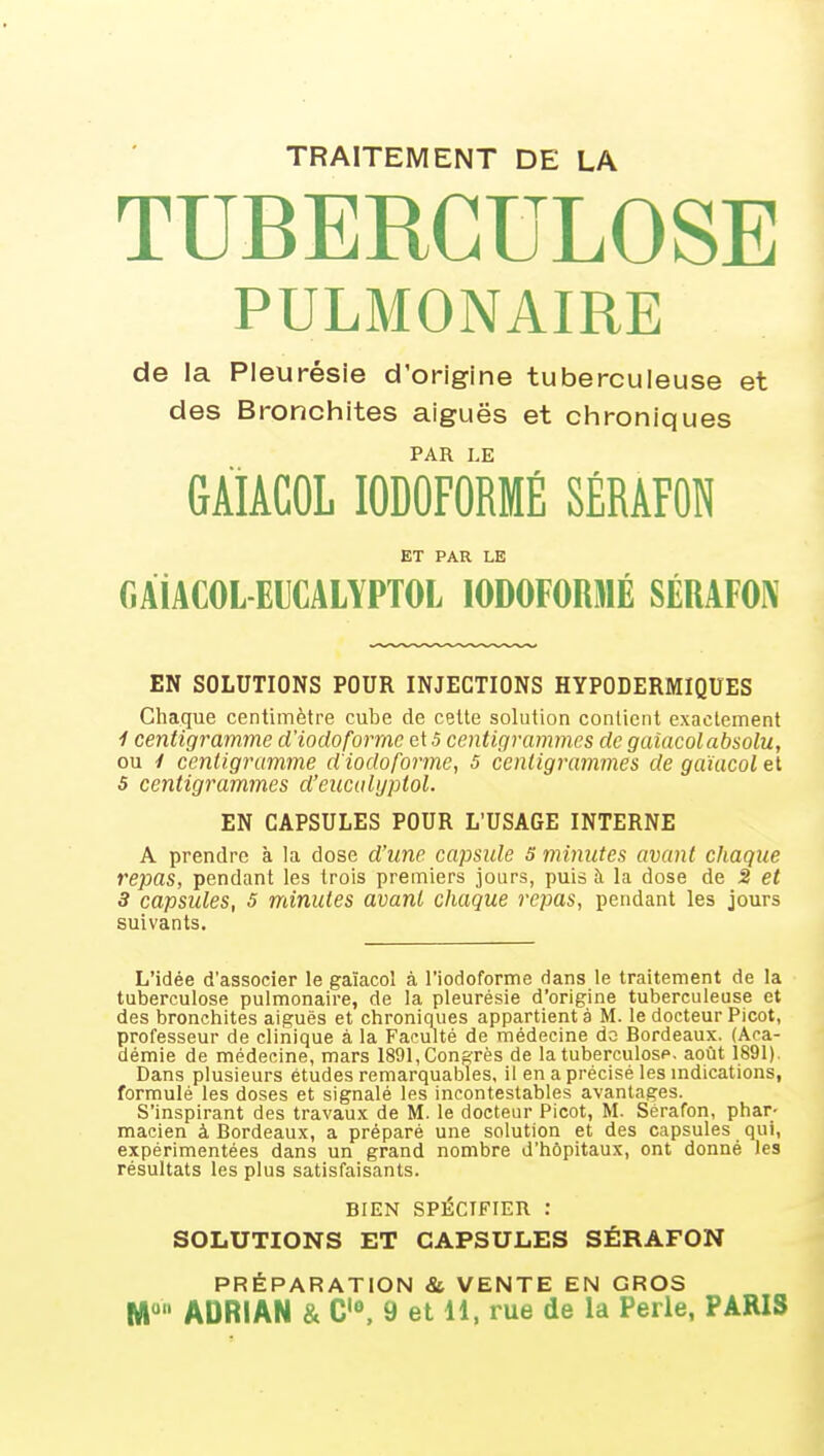 TRAITEMENT DE LA TUBERCULOSE PULMONAIRE de la Pleurésie d'origine tuberculeuse et des Bronchites aiguës et chroniques PAR LE GÀIÂCOL lODOFORMÉ SÉRÂFON ET PAR LE GAiACOL-EUCALYPTOL lODOFORMÉ SÉRAFOA^ EN SOLUTIONS POUR INJECTIONS HYPODERMIQUES Chaciue centimètre cube de cette solution contient exactement 1 centigramme d'iodoformc et 5 centigrammes de galacolabsolu, ou y centigramme d'iodoforme, s centigrammes de gaïacol et s centigrammes d'encalyptol. EN CAPSULES POUR L'USAGE INTERNE A prendre à la dose d'une capsule S minutes avant chaque repas, pendant les trois premiers jours, puis à la dose de 2 et 3 capsules, s minutes avant chaque repas, pendant les jours suivants. L'idée d'associer le gaïacol à l'iodoforme dans le traitement de la tuberculose pulmonaire, de la pleurésie d'origine tuberculeuse et des bronchites aiguës et chroniques appartient à M. le docteur Picot, professeur de clinique à la Faculté de médecine do Bordeaux. (Aca- démie de médecine, mars 1891, Congrès de la tuberculose, août 1891). Dans plusieurs études remarquables, il en a précisé les mdications, formulé les doses et signalé les incontestables avantages. S'inspirant des travaux de M. le docteur Picot, M. Sérafon, phar- macien à Bordeaux, a préparé une solution et des capsules qui, expérimentées dans un grand nombre d'hôpitaux, ont donné les résultats les plus satisfaisants. BIEN SPÉCIFIER : SOLUTIONS ET CAPSULES SÉRAFON PRÉPARATION & VENTE EN GROS