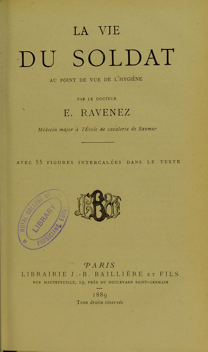 LA VIE DU SOLDAT AU POINT DE VUE DE L HYGIENE PAR LE DOCTEUR E. RAVENEZ Médecin major à l'École de cavalerie de Saitmur AVEC 55 FIGURES INTERCALEES DANS LE TEXTE TARIS LIBRAIRIE J.-B. BAILLIÈRE et FILS RUE HAUTEFËUILLE, IÇ, PRÈS DU BOULEVARD SAINT-GERMAIN 1889 Tous droits réservés