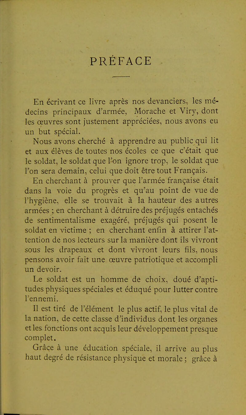 PRÉFACE En écrivant ce livre après nos devanciers, les mé- decins principaux d'armée, Morache et Viry, dont les œuvres sont justement appréciées, nous avons eu un but spécial. Nous avons cherché à apprendre au public qui lit et aux élèves de toutes nos écoles ce que c'était que le soldat, le soldat que l'on ignore trop, le soldat que l'on sera demain, celui que doit être tout Français. En cherchant à prouver que l'armée française était dans la voie du progrès et qu'au point de vue de l'hygiène, elle se trouvait à la hauteur des autres armées ; en cherchant à détruire des préjugés entachés de sentimentalisme exagéré, préjugés qui posent le soldat en victime ; en cherchant enfin à attirer l'at- tention de nos lecteurs sur la manière dont ils vivront sous les drapeaux et dont vivront leurs fils, nous pensons avoir fait une œuvre patriotique et accompli un devoir. Le soldat est un homme de choix, doué d'apti- tudes physiques spéciales et éduqué pour lutter contre l'ennemi. 11 est tiré de l'élément le plus actif, le plus vital de la nation, de cette classe d'individus dont les organes et les fonctions ont acquis leur développement presque complet. Grâce à une éducation spéciale, il arrive au plus haut degré de résistance physique et morale ; grâce à