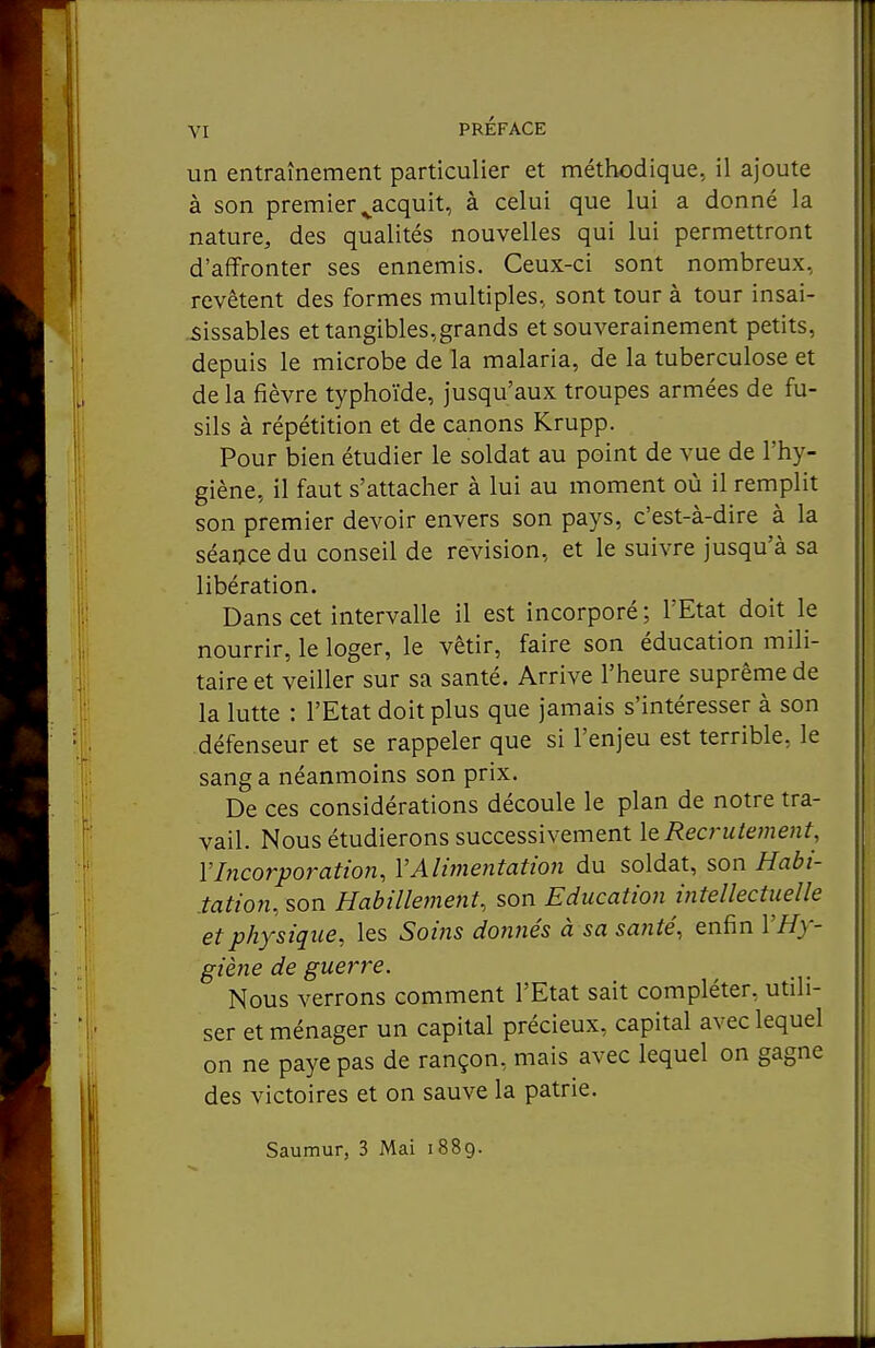 un entraînement particulier et méthodique, il ajoute à son premier ^acquit, à celui que lui a donné la nature, des qualités nouvelles qui lui permettront d'affronter ses ennemis. Ceux-ci sont nombreux, revêtent des formes multiples, sont tour à tour insai- sissables et tangibles,grands et souverainement petits, depuis le microbe de la malaria, de la tuberculose et delà fièvre typhoïde, jusqu'aux troupes armées de fu- sils à répétition et de canons Krupp. Pour bien étudier le soldat au point de vue de l'hy- giène, il faut s'attacher à lui au moment où il remplit son premier devoir envers son pays, c'est-à-dire à la séance du conseil de revision, et le suivre jusqu'à sa libération. Dans cet intervalle il est incorporé; l'Etat doit le nourrir, le loger, le vêtir, faire son éducation mili- taire et veiller sur sa santé. Arrive l'heure suprême de la lutte : l'Etat doit plus que jamais s'intéresser à son défenseur et se rappeler que si l'enjeu est terrible, le sang a néanmoins son prix. De ces considérations découle le plan de notre tra- vail. Nous étudierons successivement ItRea'utement, VIncorporation, VAlimentation du soldat, son Habi- tation, son Habillement, son Education intellectuelle et physique, les Soins donnés à sa santé, enfin VHy- giène de guerre. Nous verrons comment l'Etat sait compléter, utili- ser et ménager un capital précieux, capital avec lequel on ne paye pas de rançon, mais avec lequel on gagne des victoires et on sauve la patrie. Saumur, 3 Mai 1889.