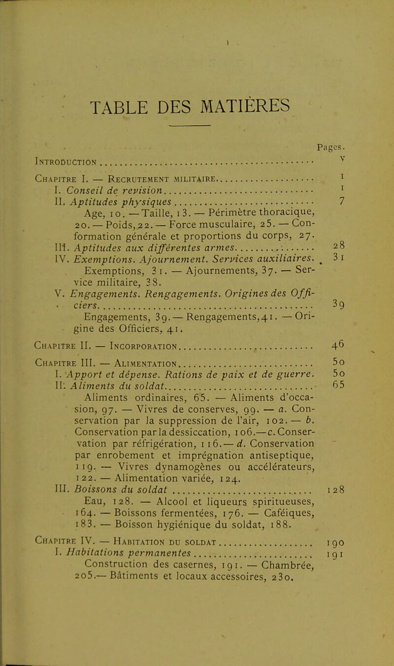 I TABLE DES MATIÈRES Pages. Introduction ^ Chapitre I. — Recrutement militaire i I. Conseil de revision ' II. Aptitudes physiques 7 Age, 10. — Taille, i3. — Périmètre thoracique, 20. — Poids,22. — Force musculaire, 25. — Con- formation générale et proportions du corps, 27. 11I. Aptitudes aux différentes armes 28 IV. Exemptions. Ajournement. Services auxiliaires. ^ 3 i Exemptions, 3 i. — Ajournements, 3y. — Ser- vice militaire, 38. V. Engagements. Rengagements. Origines des Offi- ciers 39 Engagements, 39. — Rengagements,4i. —Ori- gine des Officiers, 41. Chapitre II. — Incorporation 4^ Chapitre III. — Alimentation 5o I. Apport et dépense. Rations de paix et de guerre. 5o 11'. Aliments du soldat 65 Aliments ordinaires, 65. — Aliments d'occa- sion, 97. — Vivres de conserves, 99. — a. Con- servation par la suppression de l'air, 102. — b. Conservation par la dessiccation, 106.—c. Conser- vation par réfrigération, i 16.— d. Conservation par enrobement et imprégnation antiseptique, 119. — Vivres dynamogènes ou accélérateurs, 122. — Alimentation variée, 124. III. Boissons du soldat 128 Eau, 128. — Alcool et liqueurs spiritueuses, 164. —Boissons fermentées, 176. — Caféiques, i83. — Boisson hygiénique du soldat, 188. Chapitre IV. — Habitation du soldat 190 I. Habitations permanentes 191 Construction des casernes, 191. — Chambrée, 2o5.— Bâtiments et locaux accessoires, 23o.