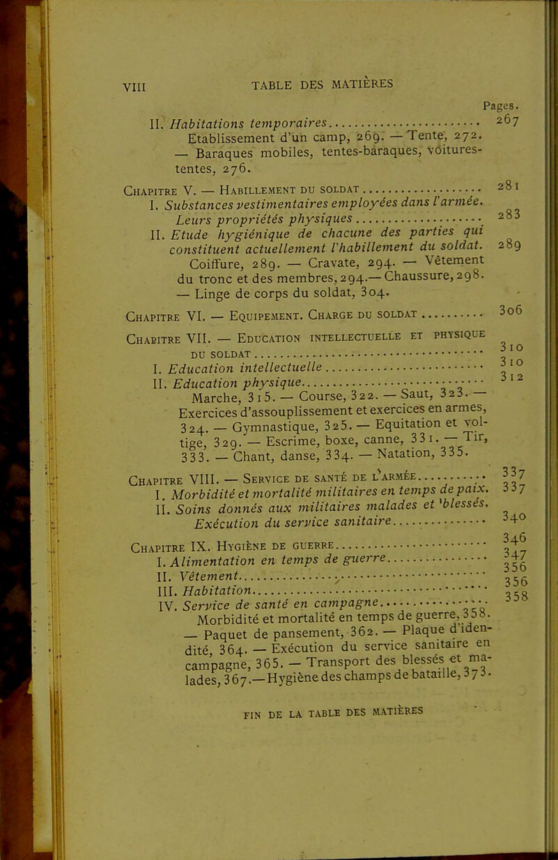 Pages. II. Habitations temporaires 267 Etablissement d'un camp, 269. —Tente, 272. — Baraques mobiles, tentes-baraques, vôitures- tentes, 276. Chapitre V. — Habillement du soldat 281 I. Substances vestimentaires employées dans l'armée. Leurs propriétés physiques • 283 II. Etude hygiénique de chacune des parties qui constituent actuellement l'habillement du soldat. 289 Coiffure, 289. — Cravate, 294. — Vêtement du tronc et des membres, 294.— Chaussure, 298. — Linge de corps du soldat, 804. Chapitre VI. — Equipement. Charge du soldat 306 Chapitre VII. — Education intellectuelle et physique i I O DU SOLDAT I. Education intellectuelle II. Education physique ; ' V ' ' Marche, 3 15. — Course, 322. — Saut, 323.— Exercices d'assouplissement et exercices en armes, 324. — Gymnastique, 32 5. — Equitation et vol- tige, 329. — Escrime, boxe, canne, 33 i. — Tir, 333. — Chant, danse, 334- — Natation, 335. Chapitre VIII. — Service de santé de l*armée 337 I. Morbidité et mortalité militaires en temps depaix. ii? li. Soins donnés aux militaires malades et 'blesses. Exécution du service sanitaire ^4» Chapitre IX. Hygiène de guerre I. Alimentation en temps de guerre II. Vêtement m. Habitation IV. Service de santé en campagne •••• Morbidité et mortalité en temps de guerre, 35». — Paquet de pansement, 362. — Plaque d iden- dité 364. — Exécution du service sanitaire en campagne, 365. - Transport des blessés et ma- lades, 367.—Hygiène des champs de bataille, iji- fin de la tablb des matières