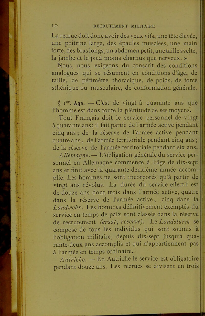 La recrue doit donc avoir des yeux vifs, une tête élevée, une poitrine large, des épaules musclées, une main forte, des bras longs, un abdomen petit, une taille svelte, la jambe et le pied moins charnus que nerveux. » Nous, nous exigeons du conscrit des conditions analogues qui se résument en conditions d'âge, de taille, de périmètre thoracique, de poids, de force sthénique ou musculaire, de conformation générale. I Age. — C'est de vingt à quarante ans que l'homme est dans toute la plénitude de ses moyens. Tout Français doit le service personnel de-vingt à quarante ans; il fait partie de l'armée active pendant cinq ans ; de la réserve de l'armée active pendant quatre ans , de l'armée territoriale pendant cinq ans ; de la réserve de l'armée territoriale pendant six ans. Allemagne.— L'obligation générale du service per- sonnel en Allemagne commence à l'âge de dix-sept ans et finit avec la quarante-deuxième année accom- plie. Les hommes ne sont incorporés qu'à partir de vingt ans révolus. La durée du service effectif est de douze ans dont trois dans l'armée active, quatre dans la réserve de l'armée active, cinq dans la Landwehr. Les hommes définitivement exemptés du service en temps de paix sont classés dans la réserve de recrutement (ersai^-reserve). Le Landsturm se compose de tous les individus qui sont soumis à l'obligation militaire, depuis dix-sept jusqu'à qua- rante-deux ans accomplis et qui n'appartiennent pas à l'armée en temps ordinaire. Autriche. — En Autriche le service est obligatoire pendant douze ans. Les recrues se divisent en trois