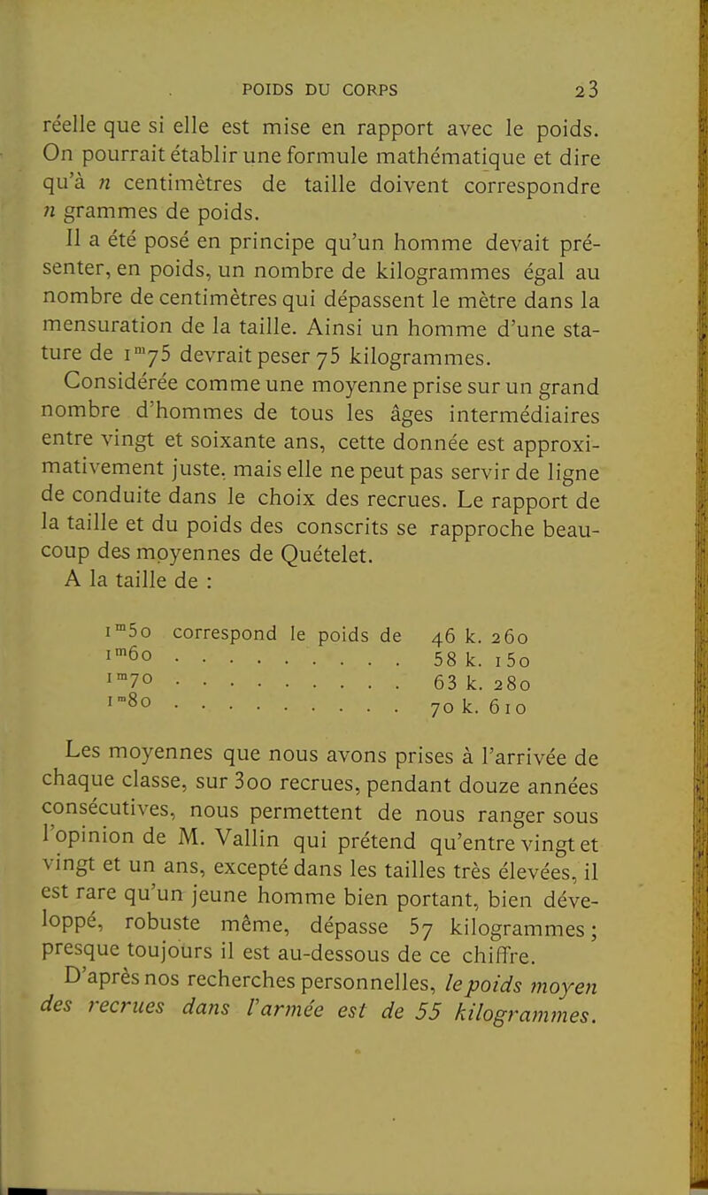 réelle que si elle est mise en rapport avec le poids. On pourrait établir une formule mathématique et dire qu'à n centimètres de taille doivent correspondre 71 grammes de poids. Il a été posé en principe qu'un homme devait pré- senter, en poids, un nombre de kilogrammes égal au nombre de centimètres qui dépassent le mètre dans la mensuration de la taille. Ainsi un homme d'une sta- ture de i-^yS devrait peser 75 kilogrammes. Considérée comme une moyenne prise sur un grand nombre d'hommes de tous les âges intermédiaires entre vingt et soixante ans, cette donnée est approxi- mativement juste, mais elle ne peut pas servir de ligne de conduite dans le choix des recrues. Le rapport de la taille et du poids des conscrits se rapproche beau- coup des mpyennes de Quételet. A la taille de : i™5o correspond le poids de 46 k. 260 l'^ôo 58 k. i5o ^70 63 k. 280 i8o 70 k. 610 Les moyennes que nous avons prises à l'arrivée de chaque classe, sur 3oo recrues, pendant douze années consécutives, nous permettent de nous ranger sous l'opinion de M. Vallin qui prétend qu'entre vingt et vingt et un ans, excepté dans les tailles très élevées, il est rare qu'un jeune homme bien portant, bien déve- loppé, robuste même, dépasse 5y kilogrammes; presque toujours il est au-dessous de ce chiffre. D'après nos recherches personnelles, le poids moyen des recrues dans l'armée est de 55 kilogrammes.