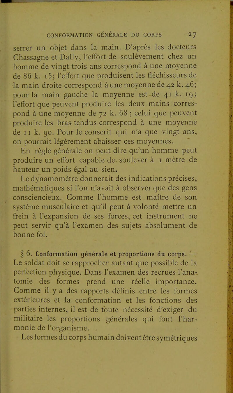 serrer un objet dans la main. D'après les docteurs Chassagne et Daily, l'effort de soulèvement chez un homme de vingt-trois ans correspond à une moyenne de 86 k. i5; l'effort que produisent les fléchisseurs de la main droite correspond à une moyenne de 42 k. 46; pour la main gauche la moyenne est de 41 k. 19; l'effort que peuvent produire les deux mains corres- pond à une moyenne de 72 k. 68 ; celui que peuvent produire les bras tendus correspond à une moyenne de 11 k. 90. Pour le conscrit qui n'a que vingt ans, on pourrait légèrement abaisser ces moyennes. En règle générale on peut dire qu'un homme peut produire un effort capable de - soulever à i mètre de hauteur un poids égal au sien. Le dynamomètre donnerait des indications précises, mathématiques si l'on n'avait à observer que des gens consciencieux. Comme l'homme est maître de son système musculaire et qu'il peut à volonté mettre un frein à l'expansion de ses forces, cet instrument ne peut servir qu'à l'examen des sujets absolument de bonne foi. I 6. Conformation générale et proportions du corps. — Le soldat doit se rapprocher autant que possible de la perfection physique. Dans l'examen des recrues l'ana- tomie des formes prend une réelle importance. Comme il y a des rapports définis entre les formes extérieures et la conformation et les fonctions des parties internes, il est de toute nécessité d'exiger du militaire les proportions générales qui font l'har- monie de l'organisme. . Les formes du corps humain doivent être symétriques