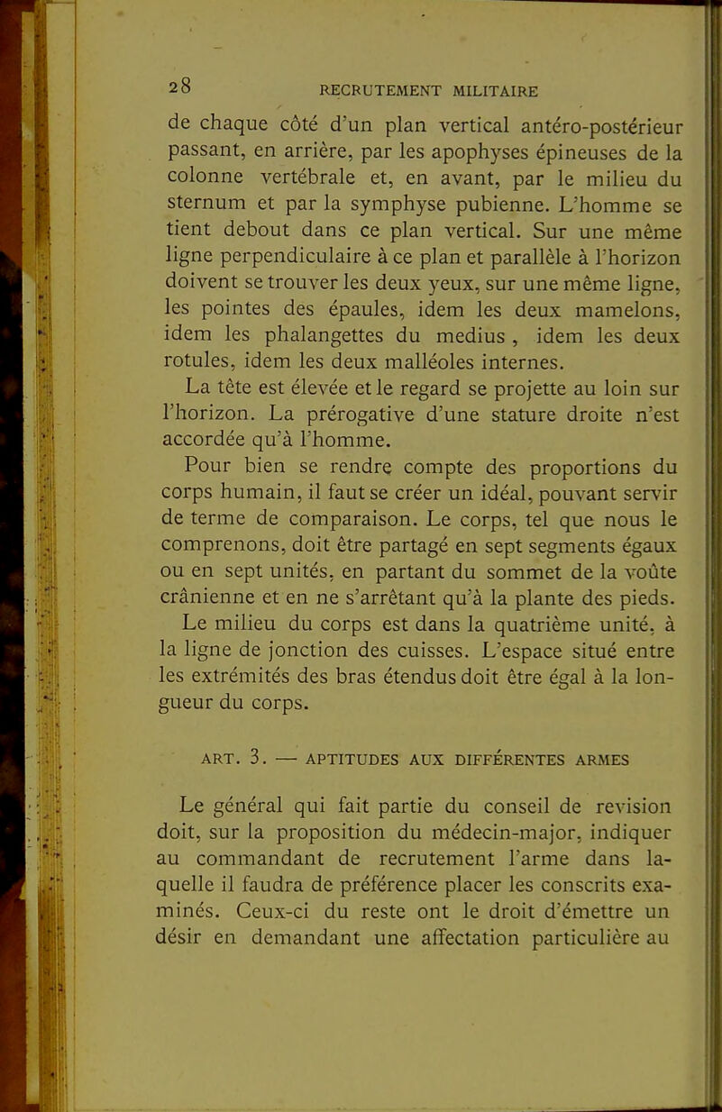 de chaque côté d'un plan vertical antéro-postérieur passant, en arrière, par les apophyses épineuses de la colonne vertébrale et, en avant, par le milieu du sternum et par la symphyse pubienne. L'homme se tient debout dans ce plan vertical. Sur une même ligne perpendiculaire à ce plan et parallèle à l'horizon doivent se trouver les deux yeux, sur une même ligne, les pointes des épaules, idem les deux mamelons, idem les phalangettes du médius , idem les deux rotules, idem les deux malléoles internes. La tête est élevée et le regard se projette au loin sur l'horizon. La prérogative d'une stature droite n'est accordée qu'à l'homme. Pour bien se rendre compte des proportions du corps humain, il faut se créer un idéal, pouvant servir de terme de comparaison. Le corps, tel que nous le comprenons, doit être partagé en sept segments égaux ou en sept unités, en partant du sommet de la voûte crânienne et en ne s'arrêtant qu'à la plante des pieds. Le milieu du corps est dans la quatrième unité, à la ligne de jonction des cuisses. L'espace situé entre les extrémités des bras étendus doit être égal à la lon- gueur du corps. ART. 3. — APTITUDES AUX DIFFERENTES ARMES Le général qui fait partie du conseil de revision doit, sur la proposition du médecin-major, indiquer au commandant de recrutement l'arme dans la- quelle il faudra de préférence placer les conscrits exa- minés. Ceux-ci du reste ont le droit d'émettre un désir en demandant une affectation particulière au