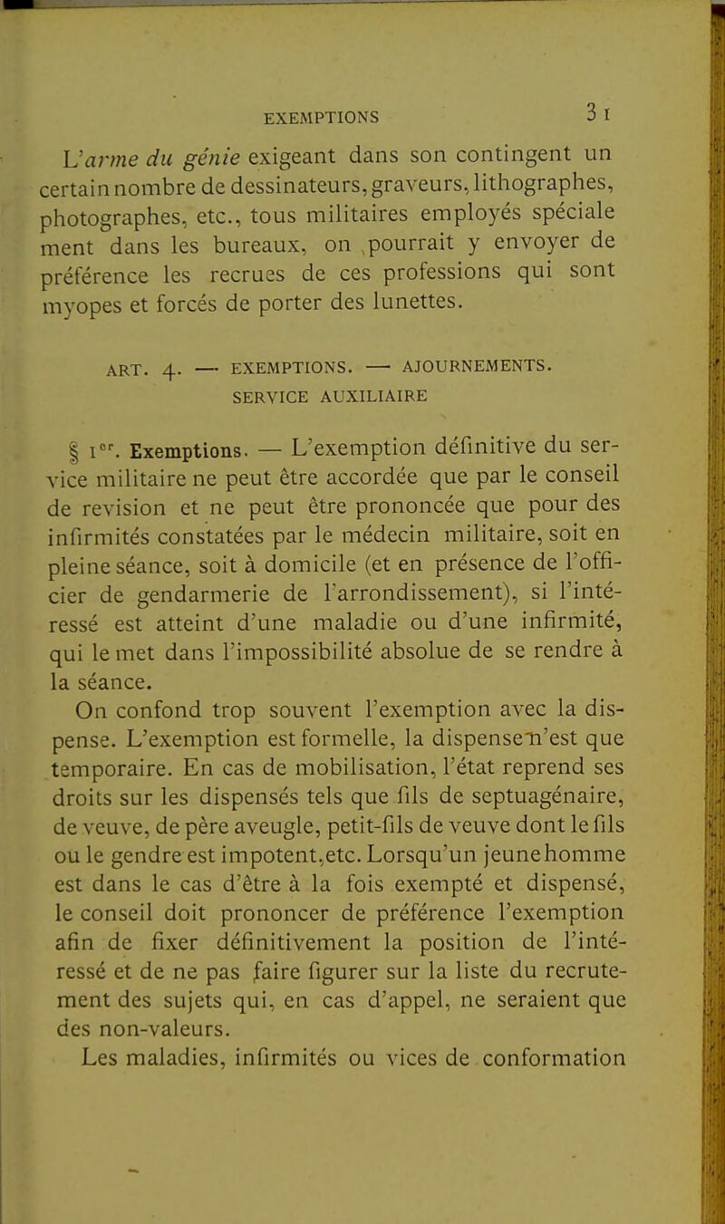 L'arme du génie exigeant dans son contingent un certain nombre de dessinateurs, graveurs, litliographes, photographes, etc., tous militaires employés spéciale ment dans les bureaux, on , pourrait y envoyer de préférence les recrues de ces professions qui sont myopes et forcés de porter des lunettes. ART. 4. — EXEMPTIONS. AJOURNEMENTS. SERVICE AUXILIAIRE I I. Exemptions. — L'exemption définitive du ser- \ice militaire ne peut être accordée que par le conseil de revision et ne peut être prononcée que pour des infirmités constatées par le médecin militaire, soit en pleine séance, soit à domicile (et en présence de l'offi- cier de gendarmerie de l'arrondissement), si l'inté- ressé est atteint d'une maladie ou d'une infirmité, qui le met dans l'impossibilité absolue de se rendre à la séance. On confond trop souvent l'exemption avec la dis- pense. L'exemption est formelle, la dispensen'est que temporaire. En cas de mobilisation, l'état reprend ses droits sur les dispensés tels que fils de septuagénaire, de veuve, de père aveugle, petit-fils de veuve dont le fils ou le gendre est impotent,etc. Lorsqu'un jeunehomme est dans le cas d'être à la fois exempté et dispensé, le conseil doit prononcer de préférence l'exemption afin de fixer définitivement la position de l'inté- ressé et de ne pas faire figurer sur la liste du recrute- ment des sujets qui, en cas d'appel, ne seraient que des non-valeurs. Les maladies, infirmités ou vices de conformation