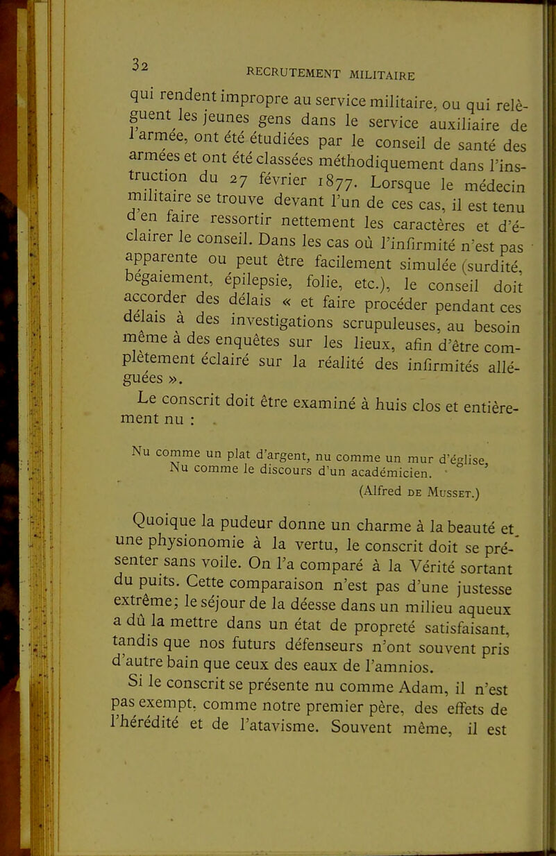 qui rendent impropre au service militaire, ou qui relè- guent les jeunes gens dans le service auxiliaire de 1 armée, ont été étudiées par le conseil de santé des armées et ont été classées méthodiquement dans l'ins- truction du 27 février 1877. Lorsque le médecin militaire se trouve devant l'un de ces cas, il est tenu d en faire ressortir nettement les caractères et d'é- clairer le conseil. Dans les cas où l'infirmité n'est pas ■ apparente ou peut être facilement simulée (surdité bégaiement, épilepsie, folie, etc.), le conseil doii accorder des délais « et faire procéder pendant ces délais a des investigations scrupuleuses, au besoin même a des enquêtes sur les lieux, afin d'être com- plètement éclairé sur la réalité des infirmités allé- guées ». Le conscrit doit être examiné à huis clos et entière- ment nu : . Nu comme un plat d'argent, nu comme un mur d'église Nu comme le discours d'un académicien. ■ ' (Alfred de Musset.) Quoique la pudeur donne un charme à la beauté et une physionomie à la vertu, le conscrit doit se pré-' senter sans voile. On l'a comparé à la Vérité sortant du puits. Cette comparaison n'est pas d'une justesse extrême; le séjour de la déesse dans un milieu aqueux a dû la mettre dans un état de propreté satisfaisant, tandis que nos futurs défenseurs n'ont souvent pris d'autre bain que ceux des eaux de l'amnios. Si le conscrit se présente nu comme Adam, il n'est pas exempt, comme notre premier père, des effets de l'hérédité et de l'atavisme. Souvent même, il est