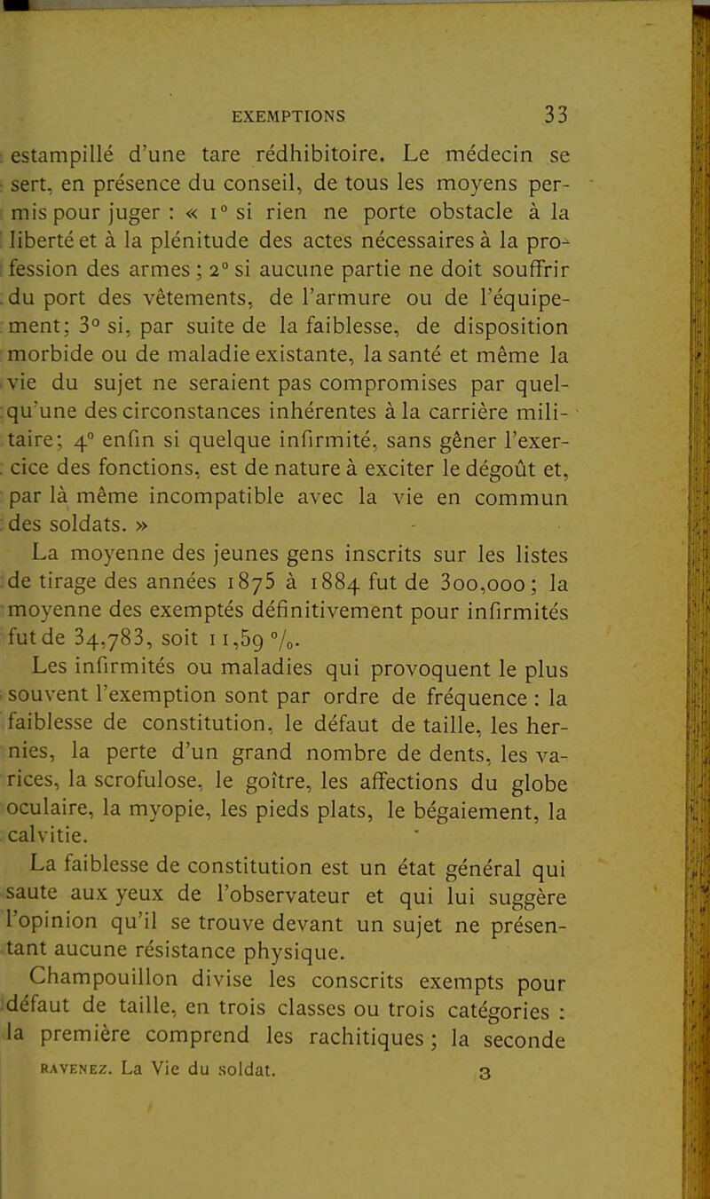 : estampillé d'une tare rédhibitoire. Le médecin se ^ sert, en présence du conseil, de tous les moyens per- mis pour juger : « 1° si rien ne porte obstacle à la liberté et à la plénitude des actes nécessaires à la pro^ fession des armes ; 2° si aucune partie ne doit souffrir :du port des vêtements, de l'armure ou de l'équipe- : ment; 3° si, par suite de la faiblesse, de disposition morbide ou de maladie existante, la santé et même la vie du sujet ne seraient pas compromises par quel- : qu'une des circonstances inhérentes à la carrière mili- taire; 4° enfin si quelque infirmité, sans gêner l'exer- . cice des fonctions, est de nature à exciter le dégoût et, par là même incompatible avec la vie en commun : des soldats. » La moyenne des jeunes gens inscrits sur les listes :de tirage des années iSyS à 1884 fut de 3oo,ooo; la 'moyenne des exemptés définitivement pour infirmités fut de 34,783, soit 11,59 7o- Les infirmités ou maladies qui provoquent le plus souvent l'exemption sont par ordre de fréquence : la faiblesse de constitution, le défaut de taille, les her- nies, la perte d'un grand nombre de dents, les va- rices, la scrofulose, le goitre, les affections du globe oculaire, la myopie, les pieds plats, le bégaiement, la calvitie. La faiblesse de constitution est un état général qui saute aux yeux de l'observateur et qui lui suggère l'opinion qu'il se trouve devant un sujet ne présen- tant aucune résistance physique. Champouillon divise les conscrits exempts pour :défaut de taille, en trois classes ou trois catégories : la première comprend les rachitiques ; la seconde RAVENEz. La Vie du soldat. 3