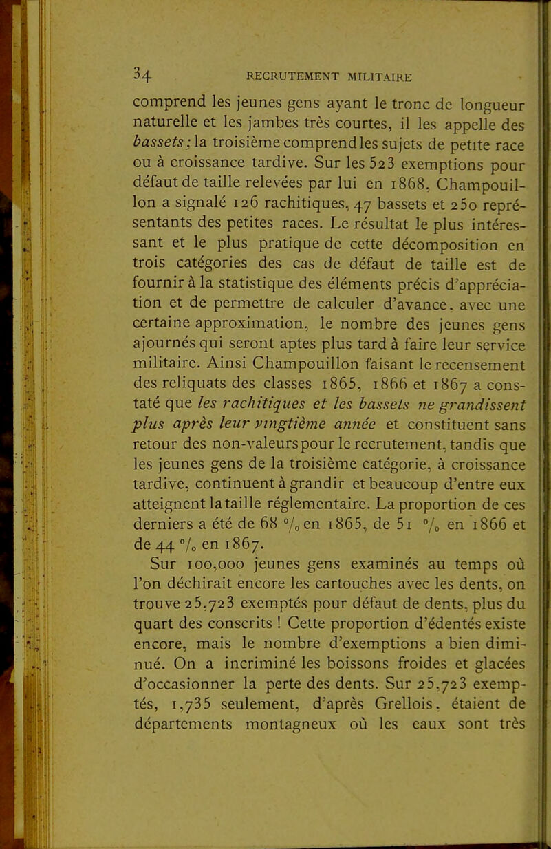 comprend les jeunes gens ayant le tronc de longueur naturelle et les jambes très courtes, il les appelle des bassets; la troisième comprend les sujets de petite race ou à croissance tardive. Sur les 52 3 exemptions pour défaut de taille relevées par lui en 1868, Champouil- lon a signalé 126 rachitiques, 47 bassets et 25o repré- sentants des petites races. Le résultat le plus intéres- sant et le plus pratique de cette décomposition en trois catégories des cas de défaut de taille est de fournir à la statistique des éléments précis d'apprécia- tion et de permettre de calculer d'avance, avec une certaine approximation, le nombre des jeunes gens ajournés qui seront aptes plus tard à faire leur service militaire. Ainsi Champouillon faisant le recensement des reliquats des classes i865, 1866 et 1867 a cons- taté que les rachitiques et les bassets ne gi-andissent plus après leur vingtième année et constituent sans retour des non-valeurspour le recrutement, tandis que les jeunes gens de la troisième catégorie, à croissance tardive, continuent à grandir et beaucoup d'entre eux atteignent la taille réglementaire. La proportion de ces derniers a été de 68 /ocn i865, de 5i °/o en 1866 et de 44 7o en 1867. Sur 100,000 jeunes gens examinés au temps où l'on déchirait encore les cartouches avec les dents, on trouve 25,723 exemptés pour défaut de dents, plus du quart des conscrits ! Cette proportion d'édentés existe encore, mais le nombre d'exemptions a bien dimi- nué. On a incriminé les boissons froides et glacées d'occasionner la perte des dents. Sur 25,723 exemp- tés, 1,735 seulement, d'après Grellois, étaient de départements montagneux où les eaux sont très