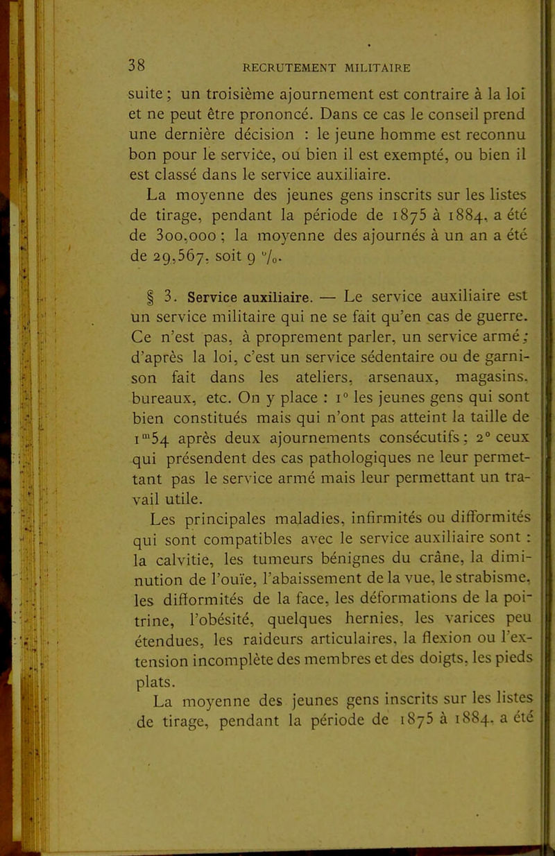 suite ; un troisième ajournement est contraire à la loi et ne peut être prononcé. Dans ce cas le conseil prend une dernière décision : le jeune homme est reconnu bon pour le service, ou bien il est exempté, ou bien il est classé dans le service auxiliaire. La moyenne des jeunes gens inscrits sur les listes de tirage, pendant la période de iSyS à 1884, a été de 3oo,ooo ; la moyenne des ajournés à un an a été de 29,567, soit 9 7o- I 3. Service auxiliaire. — Le service auxiliaire est un service militaire qui ne se fait qu'en cas de guerre. Ce n'est pas, à proprement parler, un service armé; d'après la loi, c'est un service sédentaire ou de garni- son fait dans les ateliers, arsenaux, magasins, bureaux, etc. On y place : 1° les jeunes gens qui sont bien constitués mais qui n'ont pas atteint la taille de i'54 après deux ajournements consécutifs; 2° ceux qui présendent des cas pathologiques ne leur permet- tant pas le service armé mais leur permettant un tra- vail utile. Les principales maladies, infirmités ou difformités qui sont compatibles avec le service auxiliaire sont : la calvitie, les tumeurs bénignes du crâne, la dimi- nution de l'ouïe, l'abaissement de la vue, le strabisme, les difformités de la face, les déformations de la poi- trine, l'obésité, quelques hernies, les varices peu étendues, les raideurs articulaires, la flexion ou l'ex- tension incomplète des membres et des doigts, les pieds plats. La moyenne des jeunes gens inscrits sur les listes de tirage, pendant la période de 1875 à 1884. a été