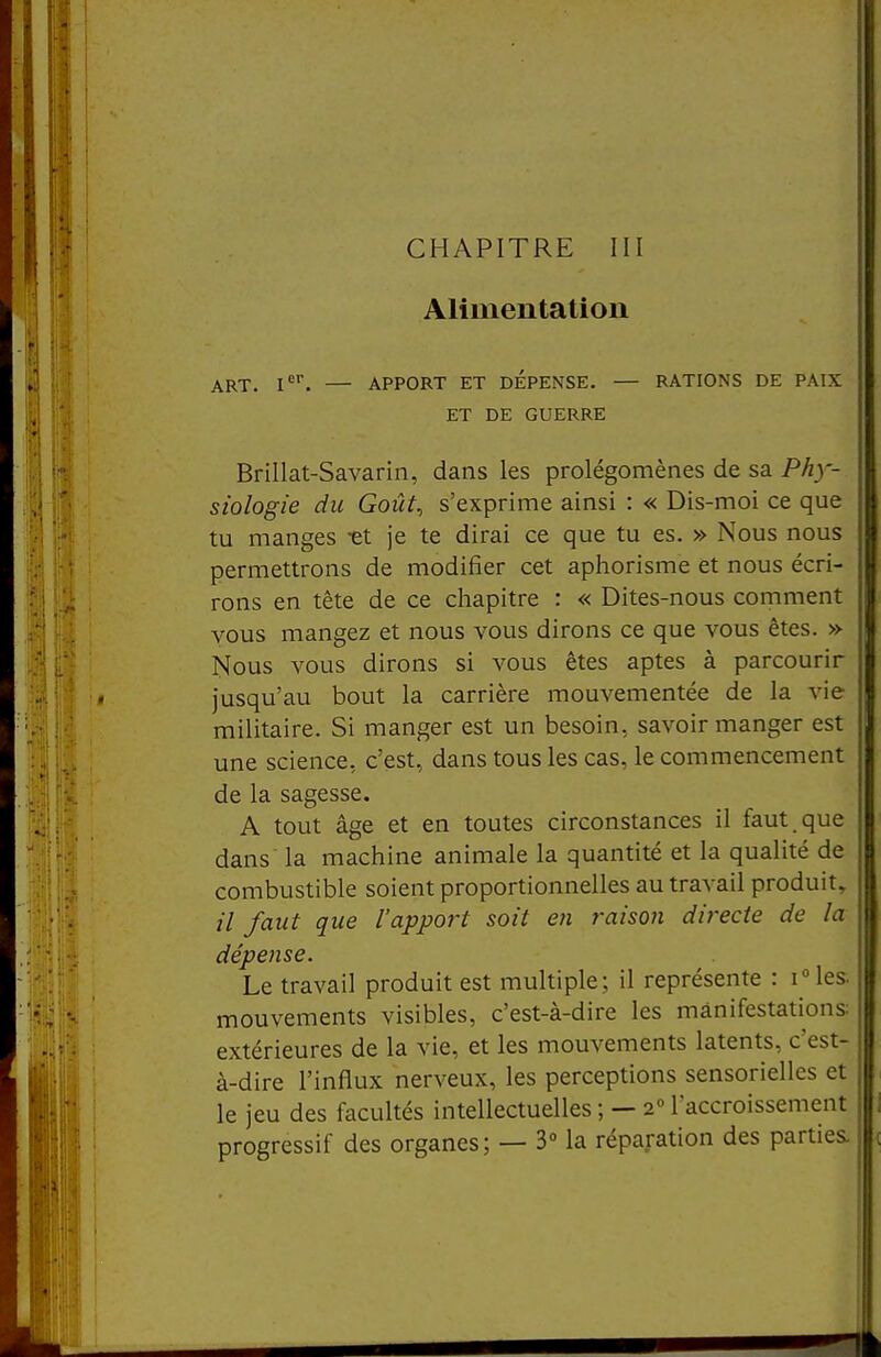 Alimentation ART. I'^'. — APPORT ET DEPENSE, — RATIONS DE PAIX ET DE GUERRE Brillat-Savarin, dans les prolégomènes de sa Phy- siologie du Goût, s'exprime ainsi : « Dis-moi ce que tu manges -et je te dirai ce que tu es. » Nous nous permettrons de modifier cet aphorisme et nous écri- rons en tête de ce chapitre : « Dites-nous comment vous mangez et nous vous dirons ce que vous êtes. » Nous vous dirons si vous êtes aptes à parcourir jusqu'au bout la carrière mouvementée de la vie militaire. Si manger est un besoin, savoir manger est une science, c'est, dans tous les cas, le commencement de la sagesse. A tout âge et en toutes circonstances il faut, que dans' la machine animale la quantité et la qualité de combustible soient proportionnelles au travail produit^ /■/ faut que l'apport soit en raison directe de la dépense. Le travail produit est multiple; il représente : iMes. mouvements visibles, c'est-à-dire les manifestations: extérieures de la vie, et les mouvements latents, c'est- à-dire l'influx nerveux, les perceptions sensorielles et le jeu des facultés intellectuelles ; — 2° l'accroissement progressif des organes; — 3° la réparation des parties.