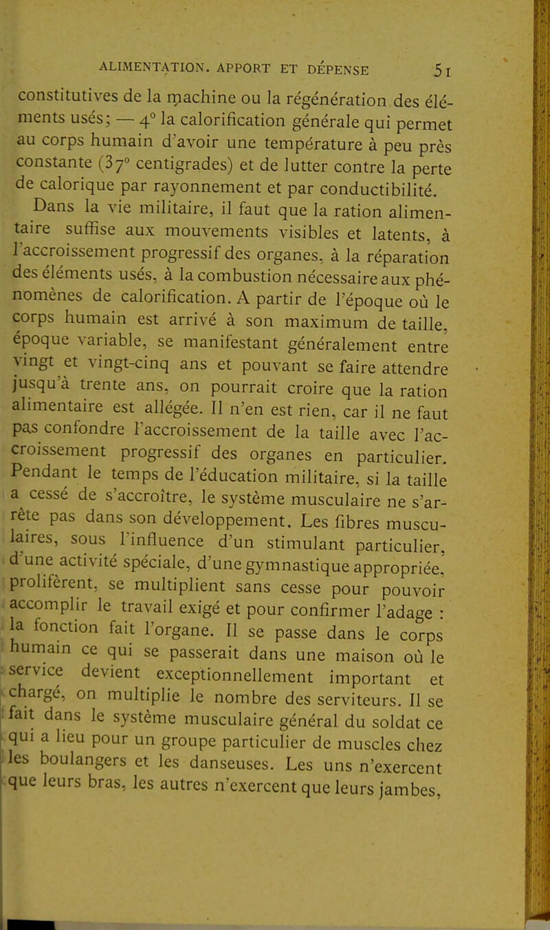 ALIMENTATION. APPORT ET DEPENSE 5 I constitutives de la rpachine ou la régénération des élé- ments usés; — 4° la calorification générale qui permet au corps humain d'avoir une température à peu près constante (37° centigrades) et de lutter contre la perte de calorique par rayonnement et par conductibilité. Dans la vie militaire, il faut que la ration alimen- taire suffise aux mouvements visibles et latents, à Taccroissement progressif des organes, à la réparation des éléments usés, à la combustion nécessaire aux phé- nomènes de calorification. A partir de l'époque où le corps humain est arrivé à son maximum de taille, époque variable, se manifestant généralement entre vingt et vingt-cinq ans et pouvant se faire attendre jusqu'à trente ans, on pourrait croire que la ration alimentaire est allégée. Il n'en est rien, car il ne faut pas confondre l'accroissement de la taille avec l'ac- croissement progressif des organes en particulier. Pendant le temps de l'éducation militaire, si la taille a^ cessé de s'accroître, le système musculaire ne s'ar- rête pas dans son développement. Les fibres muscu- laires, sous l'influence d'un stimulant particulier, d'une activité spéciale, d'une gymnastique appropriée,' prolifèrent, se multiplient sans cesse pour pouvoir > accomplir le travail exigé et pour confirmer l'adage • i la fonction fait l'organe. Il se passe dans le corps ' humain ce qui se passerait dans une maison où le ■service devient exceptionnellement important et > chargé, on multiplie le nombre des serviteurs. Il se : fait dans le système musculaire général du soldat ce qui a lieu pour un groupe particulier de muscles chez les boulangers et les danseuses. Les uns n'exercent que leurs bras, les autres n'exercent que leurs jambes.