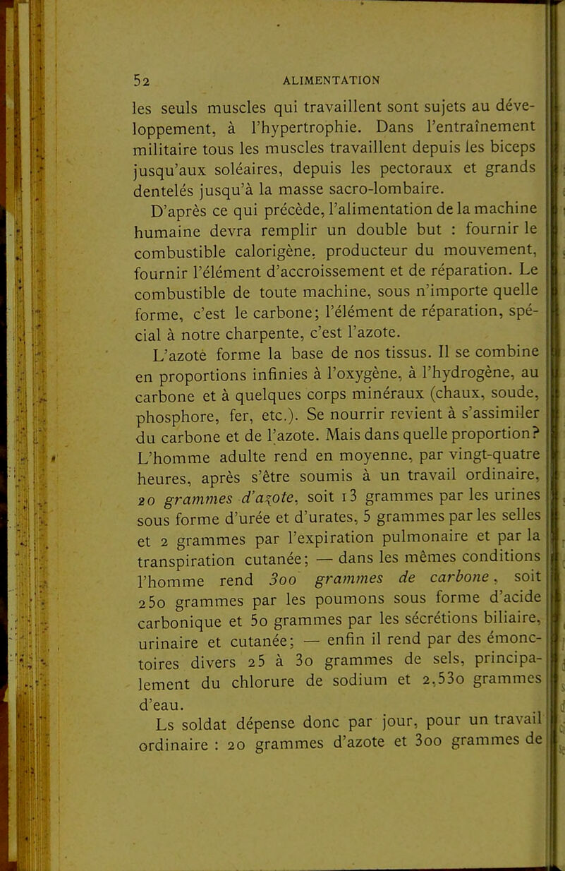 les seuls muscles qui travaillent sont sujets au déve- loppement, à l'hypertrophie. Dans l'entraînement militaire tous les muscles travaillent depuis les biceps jusqu'aux soléaires, depuis les pectoraux et grands dentelés jusqu'à la masse sacro-lombaire. D'après ce qui précède, l'alimentation de la machine humaine devra remplir un double but : fournir le combustible calorigène, producteur du mouvement, fournir l'élément d'accroissement et de réparation. Le combustible de toute machine, sous n'importe quelle forme, c'est le carbone; l'élément de réparation, spé- cial à notre charpente, c'est l'azote. L'azoté forme la base de nos tissus. Il se combine en proportions infinies à l'oxygène, à l'hydrogène, au carbone et à quelques corps minéraux (chaux, soude, phosphore, fer, etc.)- Se nourrir revient à s'assimiler du carbone et de l'azote. Mais dans quelle proportion? L'homme adulte rend en moyenne, par vingt-quatre heures, après s'être soumis à un travail ordinaire, 20 grammes d'azote, soit i3 grammes par les urines sous forme d'urée et d'urates, 5 grammes par les selles et 2 grammes par l'expiration pulmonaire et par la transpiration cutanée; — dans les mêmes conditions l'homme rend 3oo grammes de carbone, soit 2 5o grammes par les poumons sous forme d'acide carbonique et 5o grammes par les sécrétions biliaire, urinaire et cutanée; — enfin il rend par des émonc- toires divers 25 à 3o grammes de sels, principa- lement du chlorure de sodium et 2,53o grammes d'eau. Ls soldat dépense donc par jour, pour un travail ordinaire : 20 grammes d'azote et 3oo grammes de