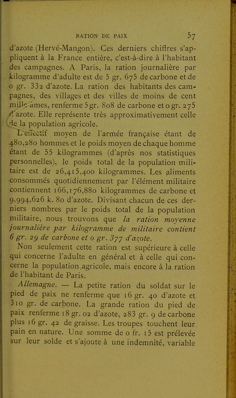 d'azote (Hervé-Mangon). Ces derniers chiffres s'ap- pliquent à la France entière, c'est-à-dire à l'iiabitant des campagnes. A Paris, la ration journalière par kilogramme d'adulte est de 5 gr. ôyS de carbone et de o gr. 332 d'azote, La ration des habitants des cam- pagnes, des villages et des villes de moins de cent mille âmes, renferme 5gr. 808 de carbone etogr. 275 d'azote. Elle représente très approximativement celle ^e la population agricole. L'eiTcCtif moyen de l'armée française étant de 480,280 hommes et le poids moyen de chaque homme étant de 55 kilogrammes (d'après nos statistiques personnelles), le poids total de la population mili- taire est de 26,415,400 kilogrammes. Les aliments -consommés quotidiennement par l'élément militaire contiennent 166,176,880 kilogrammes de carbone et 9,994,626 k. 80 d'azote. Divisant chacun de ces der- niers nombres par le poids total de la population militaire, nous trouvons que la ration moyenne journalière par kilogramme de militaire contient 6 gr. 2g de carbone et 0 gr. 3yj d'azote. Non seulement cette ration est supérieure à celle qui concerne l'adulte en général et à celle qui con- cerne la population .agricole, mais encore à la ration de l'habitant de Paris. Allemagne. — La petite ration du soldat sur le pied de paix ne renferme que 16 gr. 40 d'azote et 310 gr. de carbone. La grande ration du pied de paix renferme i8gr. 02 d'azote, 283 gr. 9 de carbone plus 16 gr. 42 de graisse. Les troupes touchent leur pain en nature. Une somme de o fr. i5 est prélevée sur leur solde et s'ajoute à une indemnité, variable