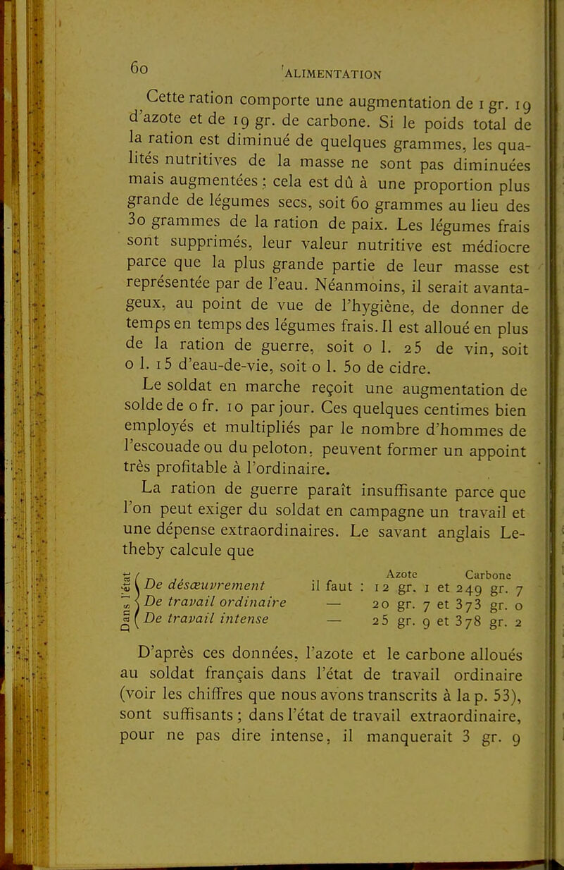 ^ Cette ration comporte une augmentation de i gr. 19 d'azote et de 19 gr. de carbone. Si le poids total de la ration est diminué de quelques grammes, les qua- lités nutritives de la masse ne sont pas diminuées mais augmentées ; cela est dû à une proportion plus grande de légumes secs, soit 60 grammes au lieu des 3o grammes de la ration de paix. Les légumes frais sont supprimés, leur valeur nutritive est médiocre parce que la plus grande partie de leur masse est représentée par de l'eau. Néanmoins, il serait avanta- geux, au point de vue de l'hygiène, de donner de temps en temps des légumes frais. Il est alloué en plus de la ration de guerre, soit o 1. 2 5 de vin, soit o 1. i5 d'eau-de-vie, soit o 1. 5o de cidre. Le soldat en marche reçoit une augmentation de solde de o fr. 10 par jour. Ces quelques centimes bien employés et multipliés par le nombre d'hommes de l'escouade ou du peloton, peuvent former un appoint très profitable à l'ordinaire. La ration de guerre paraît insuffisante parce que l'on peut exiger du soldat en campagne un travail et une dépense extraordinaires. Le savant anglais Le- theby calcule que ^ / Azote Carbone De désœuvrement il faut : 12 gr. i et 249 gr. 7 ~<De travail ordinaire — 20 gr. 7 et gr. o ^[De travail intense — 2 5 gr. 9 et 378 gr. 2 D'après ces données, l'azote et le carbone alloués au soldat français dans l'état de travail ordinaire (voir les chiffres que nous avons transcrits à la p. 53), sont suffisants ; dans l'état de travail extraordinaire,