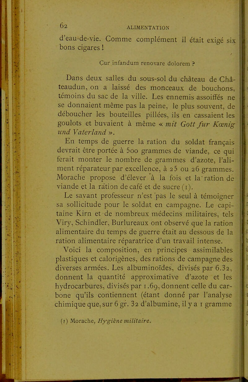 d'eau-de-vie. Comme complément il était exigé six bons cigares 1 Cur infandum renovare dolorem ? Dans deux salles du sous-sol du château de Châ- teaudun, on a laissé des monceaux de bouchons, témoins du sac de la ville. Les ennemis assoiffés ne se donnaient même pas la peine, le plus souvent, de déboucher les bouteilles pillées, ils en cassaient les goulots et buvaient à même « mit Gott fur Kœnig iind Vaterland ». En temps de guerre la ration du soldat français devrait être portée à 5oo grammes de viande, ce qui ferait monter le nombre de grammes d'azote, l'ali- ment réparateur par excellence, à 25 ou 26 grammes. Morache propose d'élever à la fois et la ration de viande et la ration de café et de sucre (i). Le savant professeur n'est 'pas le seul à témoigner sa sollicitude pour le soldat en campagne. Le capi- taine Kirn et de nombreux médecins militaires, tels Viry, Schindler, Burlureaux ont observé que la ration alimentaire du temps de guerre était au dessous de la ration alimentaire réparatrice d'un travail intense. Voici la composition, en principes assimilables plastiques et calorigènes, des rations de campagne des diverses armées. Les albuminoïdes, divisés par 6.32.. donnent la quantité approximative d'azote et les hydrocarbures, divisés par 1.69, donnent celle du car- bone qu'ils contiennent (étant donné par l'analyse chimique que, sur 6 gf. 32 d'albumine, il y a i gramme (i) Morache, Hygiène militaire.