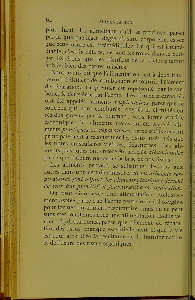 plus haut. En admettant qu'il se produise par-ci par-là quelque léger degré d'usure corporelle, est-ce que cette usure est irrémédiable ? Ce qui est irrémé- diable, c'est la défaite, ce sont les trous dans le bud- get. Espérons que les bienfaits de la victoire feront oublier bien des petites misères. Nous avons dit que l'alimentation sert à deux fins : fournir l'élément de combustion et fournir l'élément de réparation. Le premier est représenté par le car- bone, le deuxième par l'azote. Les aliments carbonés ont été appelés aliments respiratoires parce que ce sont eux qui sont comburés, oxydés et éliminés en résidus gazeux par le poumon, sous forme d'acide carbonique ; les aliments azotés ont été appelés ali- ments plastiques ou réparateurs, parce qu'ils servent principalement à reconstituer les tissus usés tels que i les fibres musculaires vieillies, dégénérées. Les ali- ments plastiques ont encore été appelés albuminoïdes parce que l'albumine forme la base de nos tissus. Les aliments peuvent se substituer les uns aux autres dans une certaine mesure. Si les alimetits res- piratoires foiit défaut, les aliments plastiques dépient de leur but primitif et fournisse?it à la combustion. On peut vivre avec une alimentation exclusive- ment azotée parce que l'azote peut s'unir à l'oxygène pour former un aliment respiratoire, mais on ne peut i subsister longtemps avec une alimentation exclusive- I ment hydrocarbonée, parce que l'élément de répara- ' tion des tissus manque essentiellement et que la vie est pour ainsi dire la résultante de la transformation et de l'usure des tissus organiques.