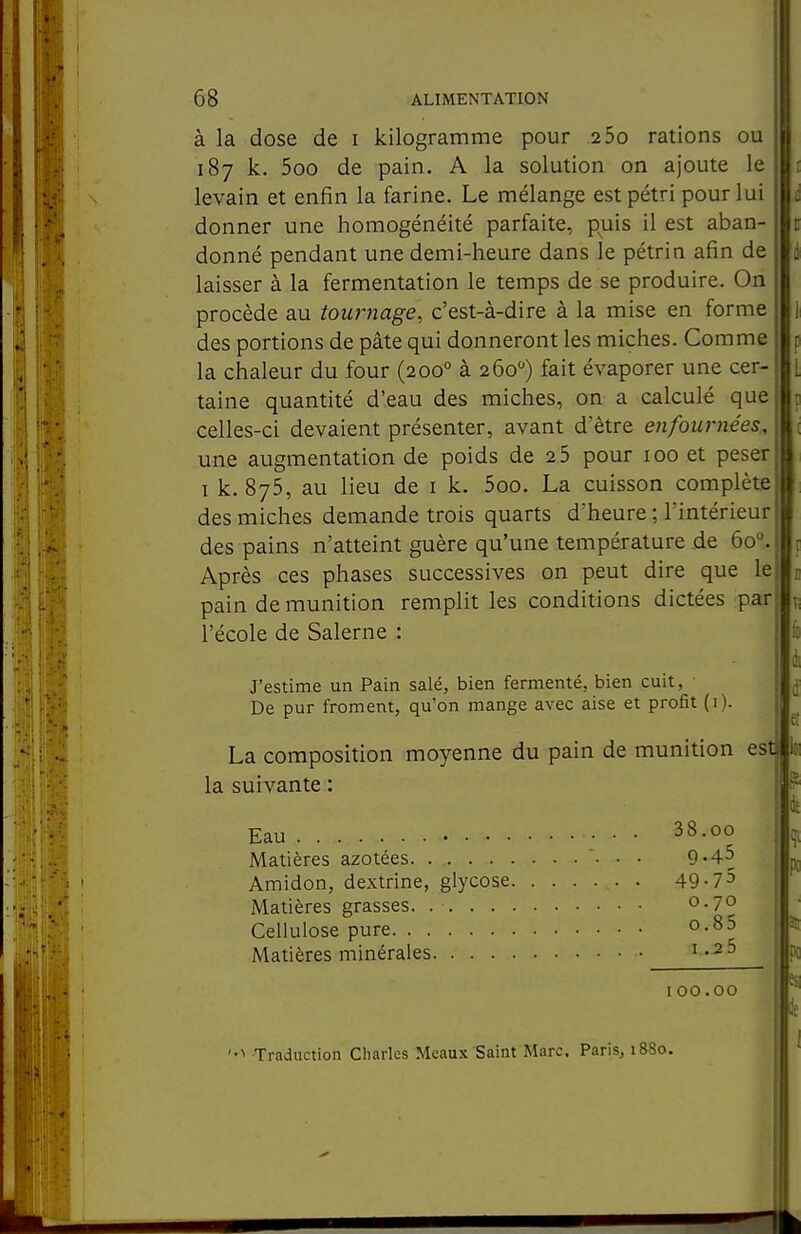 à la dose de i kilogramme pour 2 5o rations ou 187 k. 5oo de pain. A la solution on ajoute le levain et enfin la farine. Le mélange est pétri pour lui donner une homogénéité parfaite, puis il est aban- donné pendant une demi-heure dans le pétrin afin de laisser à la fermentation le temps de se produire. On procède au tou7'}iage, c'est-à-dire à la mise en forme des portions de pâte qui donneront les miches. Comme la chaleur du four (200° à 260) fait évaporer une cer- taine quantité d'eau des miches, on a calculé que celles-ci devaient présenter, avant d'être enfournées, une augmentation de poids de 2 5 pour 100 et peser I k. 875, au lieu de i k. 5oo. La cuisson complète des miches demande trois quarts d'heure ; l'intérieur des pains n'atteint guère qu'une température de 60°. Après ces phases successives on peut dire que le pain de munition remplit les conditions dictées par l'école de Salerne : J'estime un Pain salé, bien fermenté, bien cuit, De pur froment, qu'on mange avec aise et profit (i). La composition moyenne du pain de munition est la suivante : Eau 38.00 Matières azotées. 9-4^ Amidon, dextrine, glycose 49-75 Matières grasses. o-70 Cellulose pure o-85 Matières minérales i «2 5 100.00 Traduction Charles Mcaux Saint Marc. Paris, 1880. 1t po es