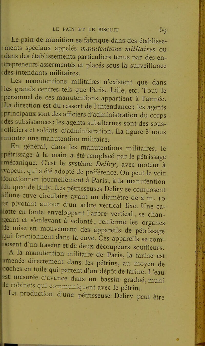 Le pain de munition se fabrique dans des établisse- ments spéciaux appelés 7nanute7itions militaires ou dans des établissements particuliers tenus par des en- Lfcpreneurs assermentés et placés sous la surveillance des intendants militaires. Les manutentions militaires n'existent que dans les grands centres tels que Paris, Lille, etc. Tout le personnel de ces manutentions appartient à l'armée. La direction est du ressort de l'intendance : les agents principaux sont des officiers d'administration du corps des subsistances; les agents subalternes sont des sous- officiers et soldats d'administration. La figure 3 nous montre une manutention militaire. En général, dans les manutentions militaires, le pétrissage à la main a été remplacé par le pétrissage mécanique. C'est le système Deliry, avec moteur à \vapeur, qui a été adopté de préférence. On peut le voir [fonctionner journellement à Paris, à la manutention 3du quai de Billy. Les pétrisseuses Deliry se composent M'une cuve circulaire ayant un diamètre de 2 m. 10 et pivotant autour d'un arbre vertical fixe. Une ca- lotte en fonte enveloppant l'arbre vertical, se chan- ;.îeant et s'enlevant à volonté, renferme les organes ide mise en mouvement des appareils de pétrissage iqui fonctionnent dans la cuve. Ces appareils se com- posent d'un fraserur et dè deux découpeurs souffleurs. A la manutention militaire de Paris, la farine est amenée directement dans les pétrins, au moyen de 'ooches en toile qui partent d'un dépôt de farine. L'eau •■st mesurée d'avance dans un bassin gradué, muni le robinets qui communiquent avec le pétrin. La production d'une pétrisseuse Deliry peut être