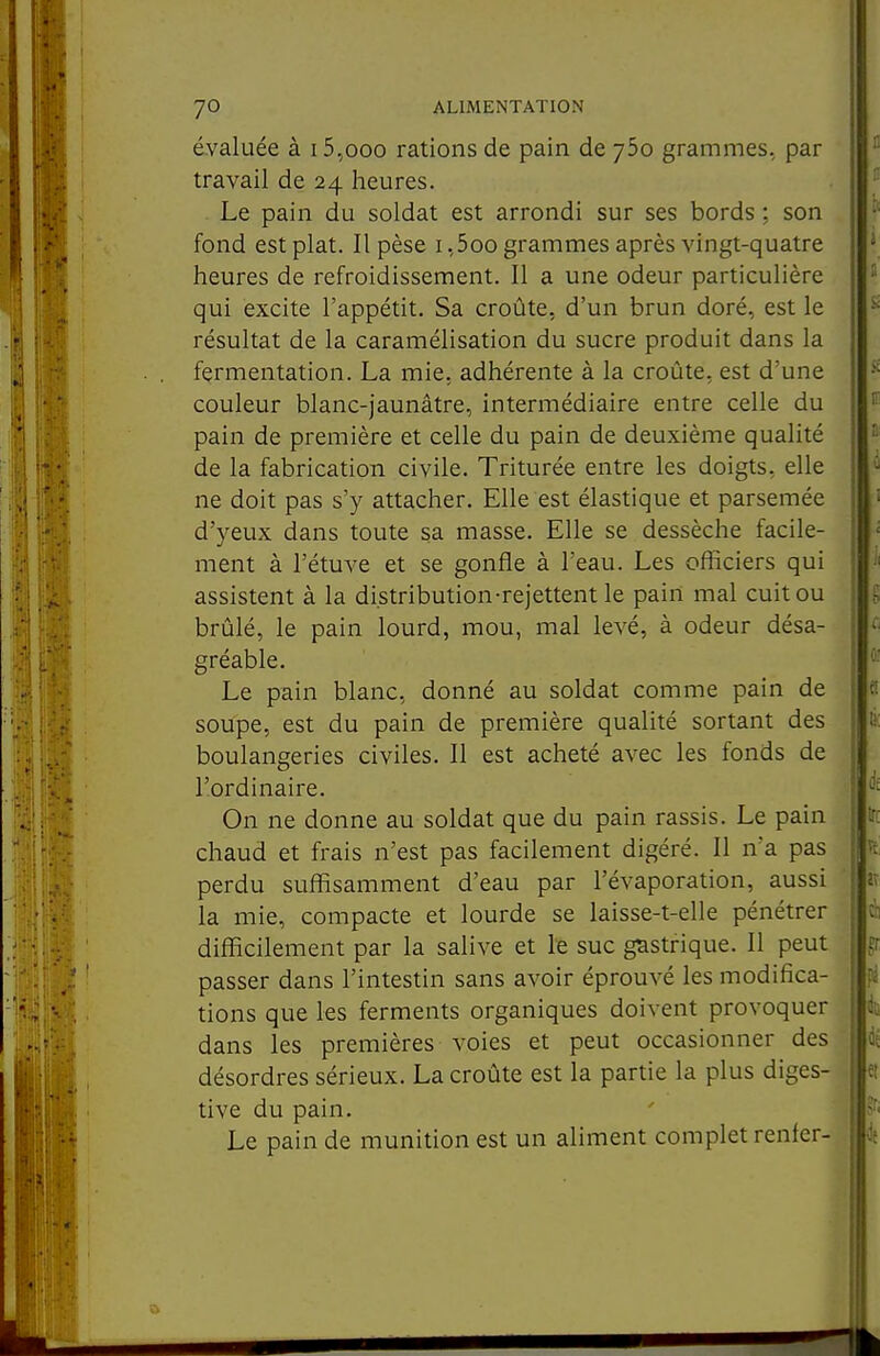 évaluée à i5,ooo rations de pain de ybo grammes, par travail de 24 heures. . Le pain du soldat est arrondi sur ses bords ; son fond est plat. Il pèse i ,5oo grammes après vingt-quatre heures de refroidissement. Il a une odeur particulière qui excite l'appétit. Sa croûte, d'un brun doré, est le résultat de la caramélisation du sucre produit dans la fermentation. La mie. adhérente à la croûte, est d'une couleur blanc-jaunâtre, intermédiaire entre celle du pain de première et celle du pain de deuxième qualité de la fabrication civile. Triturée entre les doigts, elle ne doit pas s'y attacher. Elle est élastique et parsemée d'yeux dans toute sa masse. Elle se dessèche facile- ment à l'étuve et se gonfle à l'eau. Les officiers qui assistent à la distribution-rejettent le pain mal cuit ou brûlé, le pain lourd, mou, mal levé, à odeur désa- gréable. Le pain blanc, donné au soldat comme pain de soupe, est du pain de première qualité sortant des boulangeries civiles. Il est acheté avec les fonds de l'ordinaire. On ne donne au soldat que du pain rassis. Le pain chaud et frais n'est pas facilement digéré. Il n'a pas perdu suffisamment d'eau par l'évaporation, aussi la mie, compacte et lourde se laisse-t-elle pénétrer difficilement par la salive et le suc gastrique. Il peut passer dans l'intestin sans avoir éprouvé les modifica- tions que les ferments organiques doivent provoquer dans les premières voies et peut occasionner des désordres sérieux. La croûte est la partie la plus diges- tive du pain. Le pain de munition est un aliment complet renier-