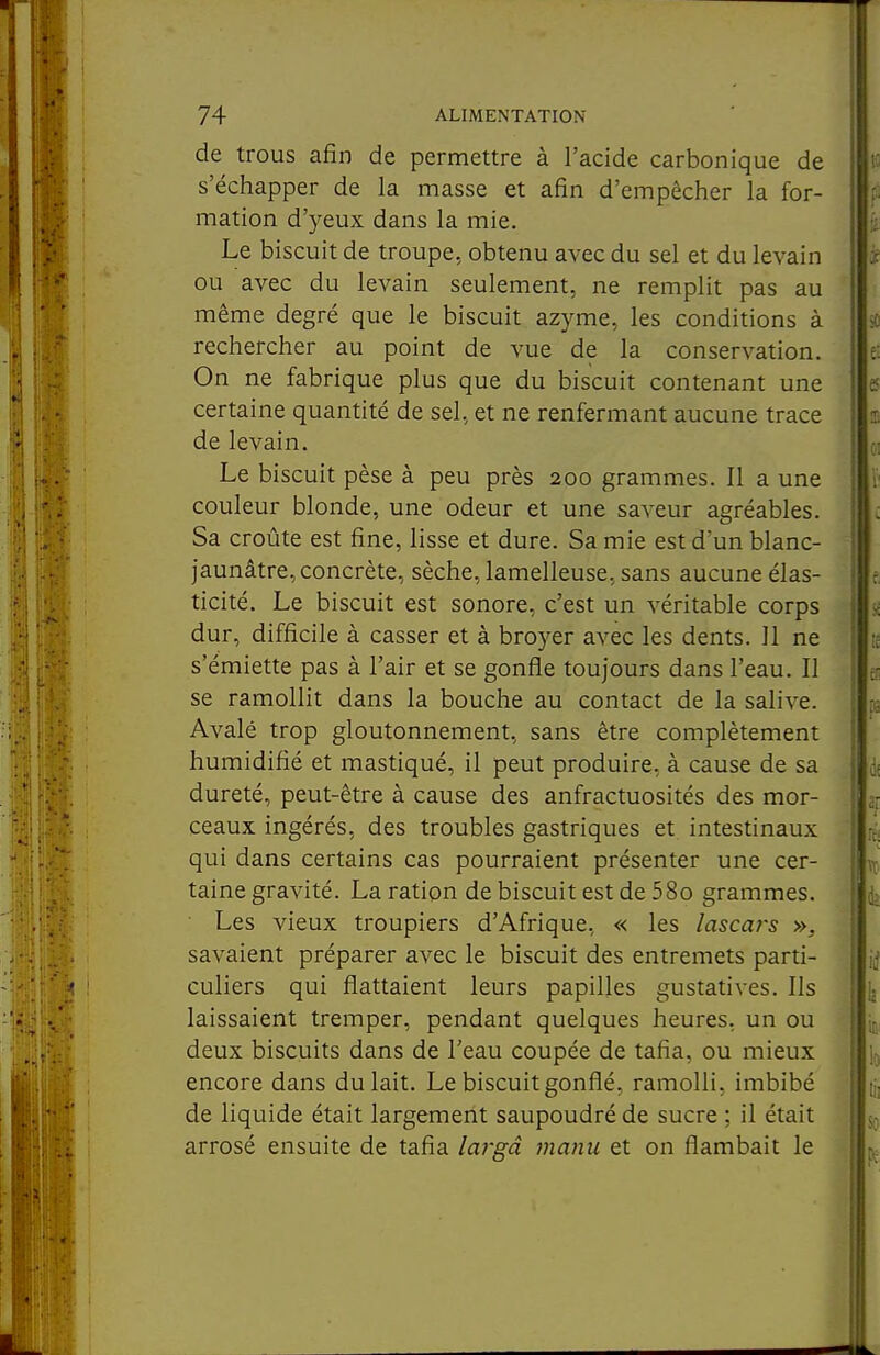 de trous afin de permettre à l'acide carbonique de s'échapper de la masse et afin d'empêcher la for- mation d'yeux dans la mie. Le biscuit de troupe, obtenu avec du sel et du levain ou avec du levain seulement, ne remplit pas au même degré que le biscuit azyme, les conditions à rechercher au point de vue de la conservation. On ne fabrique plus que du biscuit contenant une certaine quantité de sel, et ne renfermant aucune trace de levain. Le biscuit pèse à peu près 200 grammes. Il a une couleur blonde, une odeur et une saveur agréables. Sa croûte est fine, lisse et dure. Sa mie est d'un blanc- jaunâtre, concrète, sèche, lamelleuse, sans aucune élas- ticité. Le biscuit est sonore, c'est un véritable corps dur, difficile à casser et à broyer avec les dents. 11 ne s'émiette pas à l'air et se gonfle toujours dans l'eau. Il se ramollit dans la bouche au contact de la salive. Avalé trop gloutonnement, sans être complètement humidifié et mastiqué, il peut produire, à cause de sa dureté, peut-être à cause des anfractuosités des mor- ceaux ingérés, des troubles gastriques et intestinaux qui dans certains cas pourraient présenter une cer- taine gravité. La ration de biscuit est de 58o grammes. • Les vieux troupiers d'Afrique, « les lascars ». savaient préparer avec le biscuit des entremets parti- culiers qui flattaient leurs papilles gustatives. Ils laissaient tremper, pendant quelques heures, un ou deux biscuits dans de l'eau coupée de tafia, ou mieux encore dans du lait. Le biscuit gonflé, ramolli, imbibé de liquide était largement saupoudré de sucre : il était arrosé ensuite de tafia largâ manu et on flambait le