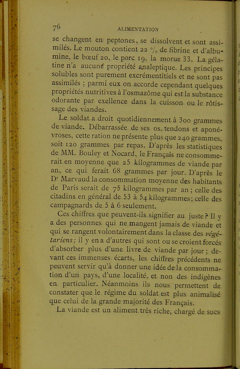 se changent en peptones, se dissolvent et sont assi- milés. Le mouton contient 22 Vo de fibrine et d'albu- mine, le bœuf 20, le porc 19, la morue 33. La géla- tine n'a aucuné propriété analeptique. Les principes solubles sont purement excrémentitiels et ne sont pas assimilés ; parmi eux on accorde cependant quelques propriétés nutritives à l'osmazôme qui est la substance odorante par exellence dans la cuisson ou le rôtis- sage des viandes. Le soldat a droit quotidiennement à 3oo grammes de viande. Débarrassée de ses os, tendons et aponé- vroses, cette ration ne présente plus que 240 grammes, soit 120 grammes par repas. D'après les statistiques de MM. Bouley et Nocard, le Français ne consomme- rait en moyenne que 2 5 kilogrammes de viande par an, ce qui ferait 68 grammes par jour. D'après le D' Marvaud la consommation moyenne des habitants de Paris serait de 75 kilogrammes par an ; celle des citadins en général de 53 à 54kilogrammes; celle des campagnards de 5 à 6 seulement. Ces chiffres que peuvent-ils signifier au juste ? Il v a des personnes qui ne mangent jamais de viande et qui se rangent volontairement dans la classe des végé- tariens; il y en a d'autres qui sont ou se croient forcés d'absorber plus d'une, livre de viande par jour : de- vant ces immenses écarts, les chiffres précédents ne peuvent servir qu'à donner une idée de la consomma- tion d'un pays, d'une localité, et non des indigènes en particulier. Néanmoins ils nous permettent de constater que le régime du soldat est plus animalisé que celui de la grande majorité des Français. La viande est un aliment très riche, chargé de sucs